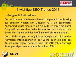 6 wichtige SEO Trends 2013
•  Google+	
  &	
  Author-­‐Rank	
  
Derzeit	
  kommen	
  die	
  besten	
  Auswirkungen	
  auf	
  das	
  Ranking	
  
aus	
   Sozialen	
   Netzen	
   von	
   Google+	
   (G+).	
   Ein	
   besonderes	
  
Augenmerk	
  muss	
  man	
  hier	
  auf	
  die	
  Autoren	
  legen	
  die	
  durch	
  
G+	
  qualiﬁziert	
  werden.	
  Jeder	
  kann	
  Autor	
  sein	
  –	
  einfach	
  ein	
  
G+Proﬁl	
  erstellen	
  und	
  das	
  Proﬁl	
  in	
  die	
  Website	
  einbinden.	
  
Durch	
  Rich	
  Snippets	
  	
  ermöglicht	
  es	
  Google	
  zusätzlich	
  zu	
  den	
  
Normalen	
   InformaLonen	
   in	
   der	
   Suche	
   auch	
   ein	
   Bild	
   des	
  
Autors	
   anzuzeigen.	
   Dadurch	
   wird	
   die	
   CTR	
   (Click	
   Through	
  
Rate)	
  gesteigert	
  was	
  zu	
  mehr	
  Besuchern	
  führt.	
  
 