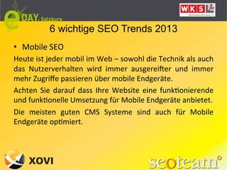 6 wichtige SEO Trends 2013
•  Mobile	
  SEO	
  
Heute	
  ist	
  jeder	
  mobil	
  im	
  Web	
  –	
  sowohl	
  die	
  Technik	
  als	
  auch	
  
das	
   Nutzerverhalten	
   wird	
   immer	
   ausgereiker	
   und	
   immer	
  
mehr	
  Zugriﬀe	
  passieren	
  über	
  mobile	
  Endgeräte.	
  
Achten	
   Sie	
   darauf	
   dass	
   Ihre	
   Website	
   eine	
   funkLonierende	
  
und	
  funkLonelle	
  Umsetzung	
  für	
  Mobile	
  Endgeräte	
  anbietet.	
  
Die	
   meisten	
   guten	
   CMS	
   Systeme	
   sind	
   auch	
   für	
   Mobile	
  
Endgeräte	
  opLmiert.	
  
 