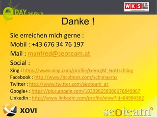 Danke !
Sie	
  erreichen	
  mich	
  gerne	
  :	
  	
  
Mobil	
  :	
  +43	
  676	
  34	
  76	
  197	
  
Mail	
  :	
  manfred@seoteam.at	
  
Social	
  :	
  	
  
Xing	
  :	
  hQps://www.xing.com/proﬁle/GeorgM_GoQschling	
  
Facebook	
  :	
  hQp://www.facebook.com/xchimaerax	
  
TwiQer	
  :	
  hQp://www.twiQer.com/seoteam_at	
  
Google+	
  :	
  hQps://plus.google.com/103398258386676849967	
  
LinkedIn	
  :	
  hQp://www.linkedin.com/proﬁle/view?id=84994362	
  
	
  
	
  
 