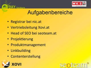 Aufgabenbereiche
•    Registrar	
  bei	
  nic.at	
  
•    Vertriebsleitung	
  Xovi.at	
  
•    Head	
  of	
  SEO	
  bei	
  seoteam.at	
  
•    ProjekLerung	
  
•    Produktmanagement	
  
•    Linkbuilding	
  
•    Contenterstellung	
  
 
