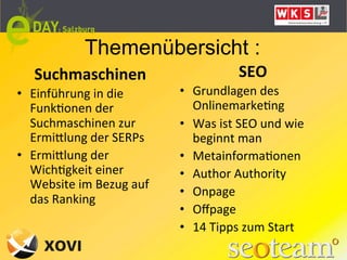Themenübersicht :
    Suchmaschinen	
                                     SEO	
  
•  Einführung	
  in	
  die	
  	
       •  Grundlagen	
  des	
  
   FunkLonen	
  der	
                       OnlinemarkeLng	
  
   Suchmaschinen	
  zur	
              •  Was	
  ist	
  SEO	
  und	
  wie	
  
   ErmiQlung	
  der	
  SERPs	
              beginnt	
  man	
  
•  ErmiQlung	
  der	
                  •  MetainformaLonen	
  
   WichLgkeit	
  einer	
               •  Author	
  Authority	
  
   Website	
  im	
  Bezug	
  auf	
  
                                       •  Onpage	
  
   das	
  Ranking	
  
                                       •  Oﬀpage	
  
                                       •  14	
  Tipps	
  zum	
  Start	
  
                                       	
  
 
