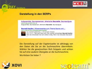 Darstellung in den SERPs




Die	
   Darstellung	
   auf	
   der	
   Ergebnisseite	
   ist	
   abhängig	
   von	
  
den	
   Daten	
   die	
   Sie	
   an	
   die	
   Suchmaschine	
   übermiQeln.	
  
Wählen	
   Sie	
   die	
   gewünschten	
   Rich	
   Snippets	
   und	
   achten	
  
Sie	
  auf	
  eine	
  saubere	
  Übergabe	
  an	
  die	
  Suchmaschine.	
  
Wo	
  klicken	
  Sie	
  lieber	
  ?	
  
 