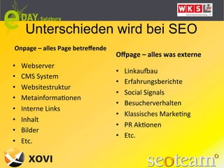 Unterschieden wird bei SEO
Onpage	
  –	
  alles	
  Page	
  betreﬀende
      	
  	
                                 Oﬀpage	
  –	
  alles	
  was	
  externe	
  
•    Webserver	
  
                                             •    Linkauaau	
  
•    CMS	
  System	
  
                                             •    Erfahrungsberichte	
  
•    Websitestruktur	
  
                                             •    Social	
  Signals	
  
•    MetainformaLonen	
  
                                             •    Besucherverhalten	
  
•    Interne	
  Links	
  
                                             •    Klassisches	
  MarkeLng	
  
•    Inhalt	
  
                                             •    PR	
  AkLonen	
  
•    Bilder	
  
                                             •    Etc.	
  
•    Etc.	
  
 