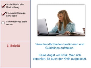 Social Media eine DenkhaltungSocial Media ErfolgsfaktorenEine gute Strategie entwickelnZielgruppe kennenlernenOffene, positive Einstellung gegenüber neuer Technik, Tools, Veränderungen und EntwicklungenDisziplin und ZeitMut zu FehlernFlexibilität auf VeränderungenBieten Sie Ihrer Community einen MehrwertBleiben Sie lockerBereitschaft grundsätzlich in die Social Media zu investierenSich unbedingt Ziele setzen3. Schritt