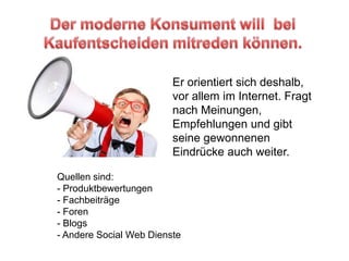 Der moderne Konsument will  bei Kaufentscheiden mitreden können.Er orientiert sich deshalb, vor allem im Internet. Fragt nach Meinungen, Empfehlungen und gibt seine gewonnenen Eindrücke auch weiter.Quellen sind:   Produktbewertungen