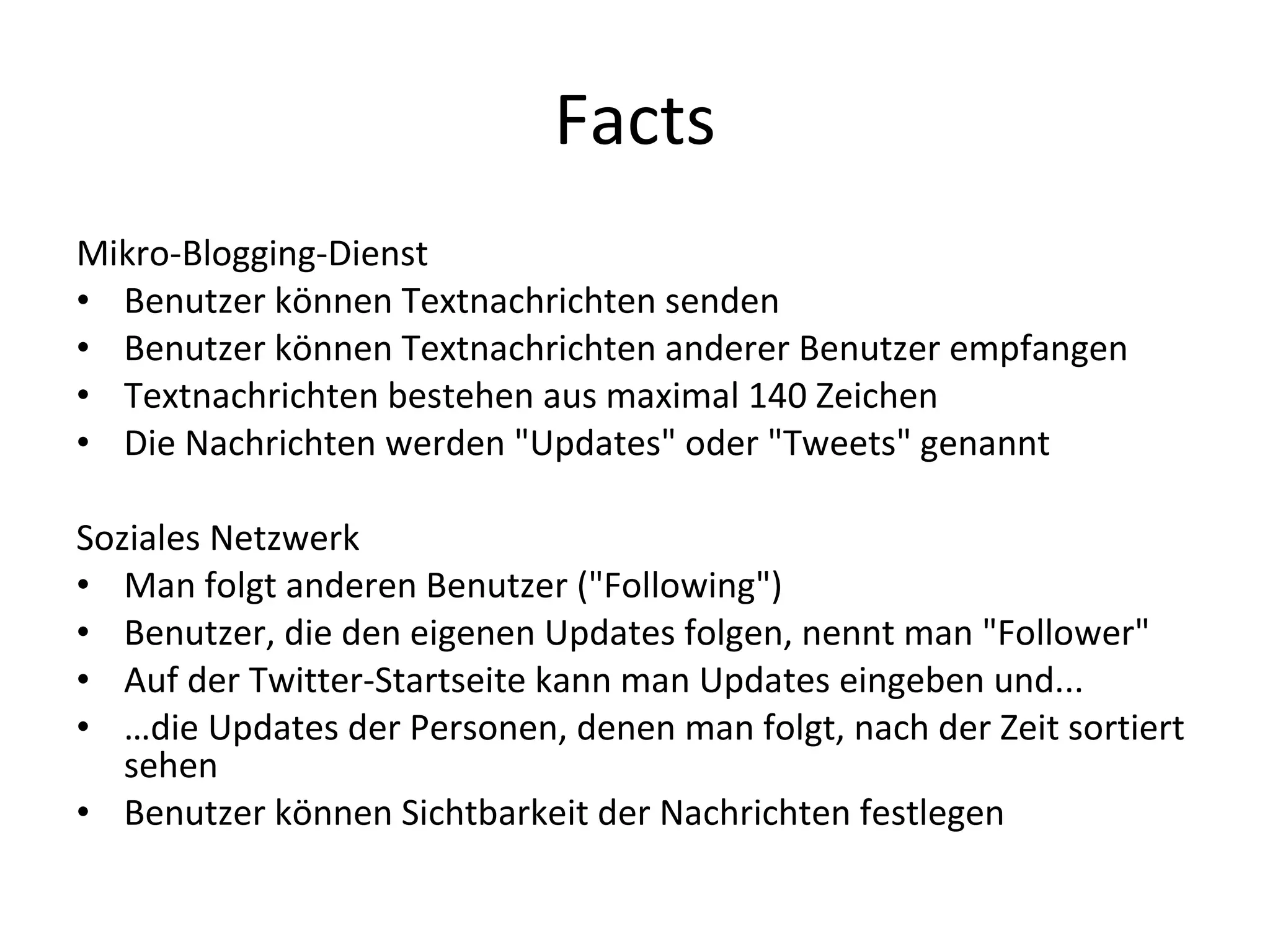 Facts Mikro-Blogging-Dienst Benutzer können Textnachrichten senden Benutzer können Textnachrichten anderer Benutzer empfangen Textnachrichten bestehen aus maximal 140 Zeichen Die Nachrichten werden "Updates" oder "Tweets" genannt Soziales Netzwerk Man folgt anderen Benutzer ("Following") Benutzer, die den eigenen Updates folgen, nennt man "Follower" Auf der Twitter-Startseite kann man Updates eingeben und... … die Updates der Personen, denen man folgt, nach der Zeit sortiert sehen Benutzer können Sichtbarkeit der Nachrichten festlegen 