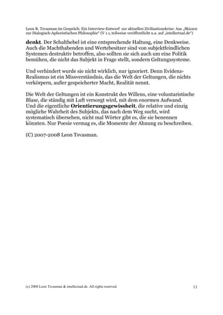 Leon R. Tsvasman im Gespräch. Ein Interview-Entwurf zur aktuellen Zivilisationskrise: Aus „Skizzen
zur Dialogisch-Aphoristischen Philosophie“ (V 1.1, teilweise veröffentlicht u.a. auf „intellectual.de“)

denkt. Der Schalthebel ist eine entsprechende Haltung, eine Denkweise.
Auch die Machthabenden und Wertebesitzer sind von subjektfeindlichen
Systemen destruktiv betroffen, also sollten sie sich auch um eine Politik
bemühen, die nicht das Subjekt in Frage stellt, sondern Geltungssysteme.

Und verhindert wurde sie nicht wirklich, nur ignoriert. Denn Evidenz-
Realismus ist ein Missverständnis, das die Welt der Geltungen, die nichts
verkörpern, außer gespeicherter Macht, Realität nennt.

Die Welt der Geltungen ist ein Konstrukt des Willens, eine voluntaristische
Blase, die ständig mit Luft versorgt wird, mit dem enormen Aufwand.
Und die eigentliche Orientierungsgewissheit, die relative und einzig
mögliche Wahrheit des Subjekts, das nach dem Weg sucht, wird
systematisch übersehen, nicht mal Wörter gibt es, die sie benennen
könnten. Nur Poesie vermag es, die Momente der Ahnung zu beschreiben.

(C) 2007-2008 Leon Tsvasman.




(c) 2008 Leon Tsvasman & intellectual.de. All rights reserved.                                      11
 