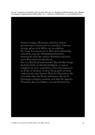 Leon R. Tsvasman im Gespräch. Ein Interview-Entwurf zur aktuellen Zivilisationskrise: Aus „Skizzen
zur Dialogisch-Aphoristischen Philosophie“ (V 1.1, teilweise veröffentlicht u.a. auf „intellectual.de“)




               Immer weniger Menschen scheinen unsere
               gemeinsame Lebenswelt zu verstehen. Und nur
               wenige geben sich Mühe, sie zu erklären.
               Dr. Leon Tsvasman tut es. Wer sich selbständig
               orientiere, sagt der Wirklichkeitsforscher,
               beherrsche stets die relative Wahrheit und lasse
               seine Welt nicht manipulieren.
               Der aus Russland stammender Querdenker bangt
               deshalb nicht um Glaubwürdigkeit, er regt es
               lediglich an, kurz anzuhalten, sich umzuschauen,
               zu Ende zu denken. In dem Essay geht es unter
               anderem um eine bessere Welt der Menschen, die
               sich nicht über die Werte definieren, die sie in
               Geltungen anlegen, sondern real über ihr eigenes
               Potenzial, das wertvollste, was ein Mensch hat.




(c) 2008 Leon Tsvasman & intellectual.de. All rights reserved.                                      12
 