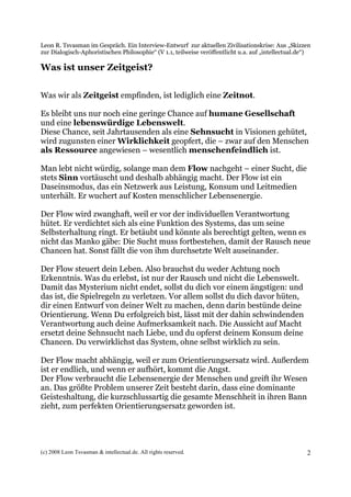 Leon R. Tsvasman im Gespräch. Ein Interview-Entwurf zur aktuellen Zivilisationskrise: Aus „Skizzen
zur Dialogisch-Aphoristischen Philosophie“ (V 1.1, teilweise veröffentlicht u.a. auf „intellectual.de“)

Was ist unser Zeitgeist?


Was wir als Zeitgeist empfinden, ist lediglich eine Zeitnot.

Es bleibt uns nur noch eine geringe Chance auf humane Gesellschaft
und eine lebenswürdige Lebenswelt.
Diese Chance, seit Jahrtausenden als eine Sehnsucht in Visionen gehütet,
wird zugunsten einer Wirklichkeit geopfert, die – zwar auf den Menschen
als Ressource angewiesen – wesentlich menschenfeindlich ist.

Man lebt nicht würdig, solange man dem Flow nachgeht – einer Sucht, die
stets Sinn vortäuscht und deshalb abhängig macht. Der Flow ist ein
Daseinsmodus, das ein Netzwerk aus Leistung, Konsum und Leitmedien
unterhält. Er wuchert auf Kosten menschlicher Lebensenergie.

Der Flow wird zwanghaft, weil er vor der individuellen Verantwortung
hütet. Er verdichtet sich als eine Funktion des Systems, das um seine
Selbsterhaltung ringt. Er betäubt und könnte als berechtigt gelten, wenn es
nicht das Manko gäbe: Die Sucht muss fortbestehen, damit der Rausch neue
Chancen hat. Sonst fällt die von ihm durchsetzte Welt auseinander.

Der Flow steuert dein Leben. Also brauchst du weder Achtung noch
Erkenntnis. Was du erlebst, ist nur der Rausch und nicht die Lebenswelt.
Damit das Mysterium nicht endet, sollst du dich vor einem ängstigen: und
das ist, die Spielregeln zu verletzen. Vor allem sollst du dich davor hüten,
dir einen Entwurf von deiner Welt zu machen, denn darin bestünde deine
Orientierung. Wenn Du erfolgreich bist, lässt mit der dahin schwindenden
Verantwortung auch deine Aufmerksamkeit nach. Die Aussicht auf Macht
ersetzt deine Sehnsucht nach Liebe, und du opferst deinem Konsum deine
Chancen. Du verwirklichst das System, ohne selbst wirklich zu sein.

Der Flow macht abhängig, weil er zum Orientierungsersatz wird. Außerdem
ist er endlich, und wenn er aufhört, kommt die Angst.
Der Flow verbraucht die Lebensenergie der Menschen und greift ihr Wesen
an. Das größte Problem unserer Zeit besteht darin, dass eine dominante
Geisteshaltung, die kurzschlussartig die gesamte Menschheit in ihren Bann
zieht, zum perfekten Orientierungsersatz geworden ist.




(c) 2008 Leon Tsvasman & intellectual.de. All rights reserved.                                       2
 