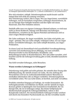 Leon R. Tsvasman im Gespräch. Ein Interview-Entwurf zur aktuellen Zivilisationskrise: Aus „Skizzen
zur Dialogisch-Aphoristischen Philosophie“ (V 1.1, teilweise veröffentlicht u.a. auf „intellectual.de“)

Wer sich orientiert, schöpft. Orientierungskunst macht kreativ und ihr
Output lässt sich nicht als Leistung verwerten.
Wer Orientierung verliert, lebt in Angst. Wer aus Angst leistet, verwirklicht
Geltungen, weil sie Gewissheit versprechen. Geltungen desorientieren, da
sie aus Energie ihrer Schöpfer bestehen und ihre Opfer mit einem
Sinnersatz, dem Flow betäuben müssen.

Deshalb sollte man von eigenen Leistungen Abstand nehmen, so wird man
nicht zu ihrem Kraftwerk. Solange sich Menschen mit Geltungen
identifizieren, verachten sie ihr eigenes Potential und bekennen sich zu
einer ewigen Minderwertigkeit.

Die Liebe verkörpert, die Angst verwirklicht. Aus Liebe wird gelebt, aus
Angst - geleistet. Wer aus Liebe schöpft, verkörpert Leben, wer aus Angst
leistet, verwirklicht Geltungen. Aus Liebe schöpft Sensation, aus Angst -
Profanation.

In einem Land wie Deutschland wird ausschließlich Verwaltungsleistung
verwertet und Anerkennung davon abhängig, was man verwaltet.
Wissensverwalter in den Hochschulen, Krankheits- und
Behandlungsverwalter in Krankenhäusern. Wer sich selbst verwaltet, wird
beachtet und für die Geltungsverwaltung gibt es Geld, ebenfalls kumulierte
Geltung.

Das Geld verwaltet Geltungen, nicht Menschen.

Wann werden Leistungen zu Geltungen?

Orientierung wird gelebt und nicht geleistet. Sie entsteht ohne Zwang oder
Selbsttäuschung. Ihr Antrieb nennen wir Liebe. Als eine Achtung des
Wesentlichen wird sie im Aufmerksamkeitsfeld anderer Menschen zu
sinnhaften Information oder zu Dingen verdichtet. Orientierungskunst
verwirklicht Leben. Wer aus Liebe leistet, ist herrlich, und nicht verwaltbar.

Produkte entstehen hingegen auf Anfrage, sie werden konsumiert. Als
Geltungskonstrukte verwirklichen sie Macht, und ihr Antrieb ist Angst.
Konsum gehört zu Spielregeln einer kumulativen Gesellschaft, die von
Energie lebt, die sie in Geltungen anlegt. Das binäre Geldprinzip der
Marktwirtschaft spiegelt die Geltungswirklichkeit, indem er ihre
Komplexität reduziert. Der durchschnittliche Geltungsverwalter zeichnet
sich durch eine besondere Psychosomatik aus, die ihn verwaltbar macht:

(c) 2008 Leon Tsvasman & intellectual.de. All rights reserved.                                       4
 