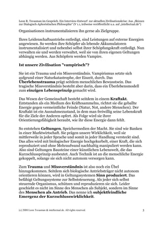 Leon R. Tsvasman im Gespräch. Ein Interview-Entwurf zur aktuellen Zivilisationskrise: Aus „Skizzen
zur Dialogisch-Aphoristischen Philosophie“ (V 1.1, teilweise veröffentlicht u.a. auf „intellectual.de“)

Organisationen instrumentalisieren ihn gerne als Zielgruppe.

Ihres Leidenschaftsantriebs entledigt, sind Leistungen auf externe Energien
angewiesen. So werden ihre Schöpfer als lebende Akkumulatoren
instrumentalisiert und nebenbei selbst ihrer Schöpfungskraft entledigt. Nun
verwalten sie und werden verwaltet, weil sie von ihren eigenen Geltungen
abhängig werden. Aus Schöpfern werden Vampire.

Ist unsere Zivilisation "vampirisch"?

Sie ist ein Trauma und ein Missverständnis. Vampirismus setzte sich
aufgrund einer Naturkatastrophe, der Eiszeit, durch. Das
Überlebenstrauma prägt seitdem menschliches Bewusstsein. Das
tragische Missverständnis besteht aber darin, dass ein Überlebensmodell
zum einzigen Lebensprinzip gemacht wird.

Das Wesen der Gemeinschaft besteht seitdem in einem Kraftakt.
Entstanden als ein Medium des Kräftesammelns, richtet sie die geballte
Energie gegen vermeintliche Feinde (Natur, Not, andere Menschen). Der
Kraftakt ist ein Ausnahmezustand, in dem man freiwillig seine Lebenskraft
für die Ziele der Anderen opfert. Als Folge wird sie ihrer
Orientierungsfähigkeit beraubt, wie ihr diese Energie dann fehlt.

So entstehen Geltungen, Speichermedien der Macht. Sie sind wie Banken
in einer Marktwirtschaft. Sie prägen unsere Wirklichkeit, weil sie
mittlerweile in jeder Sprache und somit in jeder Handlung versteckt sind.
Das alles wird mit biologischer Energie hochgekurbelt, einer Kraft, die sich
reproduziert und ohne Mehraufwand nachhaltig manipuliert werden kann.
Also sind Geltungen Bausteine einer künstlichen Lebenswelt, die das
Kurzschlussprinzip ausbeutet. Auch Technik ist an die menschliche Energie
gekoppelt, solange sie sich nicht autonom versorgen kann.

Zum Trauma und Missverständnis ist also noch ein Übel
hinzugekommen. Seitdem sich biologische Antriebsträger nicht autonom
orientieren können, wird in Geltungssystemen Sinn produziert. Das
befähigt Geltungssysteme zur Selbststeuerung. Als jeder sich selbst
steuernde Organismus, schützen und reproduzieren sie sich. Leider
geschieht es nicht im Sinne des Menschen als Subjekt, sondern im Sinne
des Menschen als Antrieb. Das nenne ich subjektfeindliche
Emergenz der Kurzschlusswirklichkeit.


(c) 2008 Leon Tsvasman & intellectual.de. All rights reserved.                                       5
 