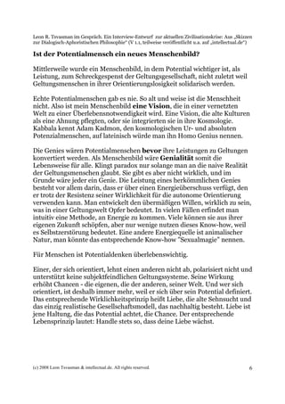 Leon R. Tsvasman im Gespräch. Ein Interview-Entwurf zur aktuellen Zivilisationskrise: Aus „Skizzen
zur Dialogisch-Aphoristischen Philosophie“ (V 1.1, teilweise veröffentlicht u.a. auf „intellectual.de“)

Ist der Potentialmensch ein neues Menschenbild?

Mittlerweile wurde ein Menschenbild, in dem Potential wichtiger ist, als
Leistung, zum Schreckgespenst der Geltungsgesellschaft, nicht zuletzt weil
Geltungsmenschen in ihrer Orientierungslosigkeit solidarisch werden.

Echte Potentialmenschen gab es nie. So alt und weise ist die Menschheit
nicht. Also ist mein Menschenbild eine Vision, die in einer vernetzten
Welt zu einer Überlebensnotwendigkeit wird. Eine Vision, die alte Kulturen
als eine Ahnung pflegten, oder sie integrierten sie in ihre Kosmologie.
Kabbala kennt Adam Kadmon, den kosmologischen Ur- und absoluten
Potenzialmenschen, auf lateinisch würde man ihn Homo Genius nennen.

Die Genies wären Potentialmenschen bevor ihre Leistungen zu Geltungen
konvertiert werden. Als Menschenbild wäre Genialität somit die
Lebensweise für alle. Klingt paradox nur solange man an die naive Realität
der Geltungsmenschen glaubt. Sie gibt es aber nicht wirklich, und im
Grunde wäre jeder ein Genie. Die Leistung eines herkömmlichen Genies
besteht vor allem darin, dass er über einen Energieüberschuss verfügt, den
er trotz der Resistenz seiner Wirklichkeit für die autonome Orientierung
verwenden kann. Man entwickelt den übermäßigen Willen, wirklich zu sein,
was in einer Geltungswelt Opfer bedeutet. In vielen Fällen erfindet man
intuitiv eine Methode, an Energie zu kommen. Viele können sie aus ihrer
eigenen Zukunft schöpfen, aber nur wenige nutzen dieses Know-how, weil
es Selbstzerstörung bedeutet. Eine andere Energiequelle ist animalischer
Natur, man könnte das entsprechende Know-how "Sexualmagie" nennen.

Für Menschen ist Potentialdenken überlebenswichtig.

Einer, der sich orientiert, lehnt einen anderen nicht ab, polarisiert nicht und
unterstützt keine subjektfeindlichen Geltungssysteme. Seine Wirkung
erhöht Chancen - die eigenen, die der anderen, seiner Welt. Und wer sich
orientiert, ist deshalb immer mehr, weil er sich über sein Potential definiert.
Das entsprechende Wirklichkeitsprinzip heißt Liebe, die alte Sehnsucht und
das einzig realistische Gesellschaftsmodell, das nachhaltig besteht. Liebe ist
jene Haltung, die das Potential achtet, die Chance. Der entsprechende
Lebensprinzip lautet: Handle stets so, dass deine Liebe wächst.




(c) 2008 Leon Tsvasman & intellectual.de. All rights reserved.                                       6
 
