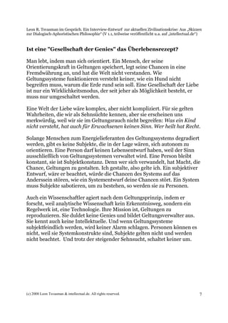 Leon R. Tsvasman im Gespräch. Ein Interview-Entwurf zur aktuellen Zivilisationskrise: Aus „Skizzen
zur Dialogisch-Aphoristischen Philosophie“ (V 1.1, teilweise veröffentlicht u.a. auf „intellectual.de“)


Ist eine "Gesellschaft der Genies" das Überlebensrezept?

Man lebt, indem man sich orientiert. Ein Mensch, der seine
Orientierungskraft in Geltungen speichert, legt seine Chancen in eine
Fremdwährung an, und hat die Welt nicht verstanden. Wie
Geltungssysteme funktionieren versteht keiner, wie ein Hund nicht
begreifen muss, warum die Erde rund sein soll. Eine Gesellschaft der Liebe
ist nur ein Wirklichkeitsmodus, der seit jeher als Möglichkeit besteht, er
muss nur umgeschaltet werden.

Eine Welt der Liebe wäre komplex, aber nicht kompliziert. Für sie gelten
Wahrheiten, die wir als Sehnsüchte kennen, aber sie erscheinen uns
merkwürdig, weil wir sie im Geltungsrauch nicht begreifen: Was ein Kind
nicht versteht, hat auch für Erwachsenen keinen Sinn. Wer heilt hat Recht.

Solange Menschen zum Energielieferanten des Geltungssystems degradiert
werden, gibt es keine Subjekte, die in der Lage wären, sich autonom zu
orientieren. Eine Person darf keinen Lebensentwurf haben, weil der Sinn
ausschließlich von Geltungssystemen verwaltet wird. Eine Person bleibt
konstant, sie ist Subjektkonstanz. Denn wer sich verwandelt, hat Macht, die
Chance, Geltungen zu gestalten. Ich gestalte, also gelte ich. Ein subjektiver
Entwurf, wäre er beachtet, würde die Chancen des Systems auf das
Anderssein stören, wie ein Systementwurf deine Chancen stört. Ein System
muss Subjekte sabotieren, um zu bestehen, so werden sie zu Personen.

Auch ein Wissenschaftler agiert nach dem Geltungsprinzip, indem er
forscht, weil analytische Wissenschaft kein Erkenntnisweg, sondern ein
Regelwerk ist, eine Technologie. Ihre Mission ist, Geltungen zu
reproduzieren. Sie duldet keine Genies und bildet Geltungsverwalter aus.
Sie kennt auch keine Intellektuelle. Und wenn Geltungssysteme
subjektfeindlich werden, wird keiner Alarm schlagen. Personen können es
nicht, weil sie Systemkonstrukte sind, Subjekte gelten nicht und werden
nicht beachtet. Und trotz der steigender Sehnsucht, schaltet keiner um.




(c) 2008 Leon Tsvasman & intellectual.de. All rights reserved.                                       7
 