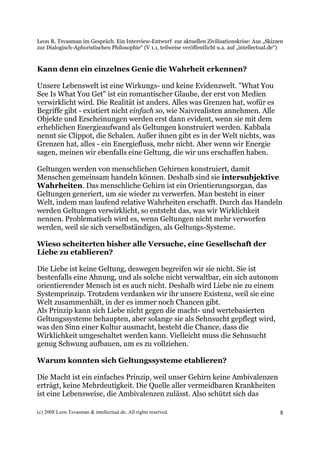 Leon R. Tsvasman im Gespräch. Ein Interview-Entwurf zur aktuellen Zivilisationskrise: Aus „Skizzen
zur Dialogisch-Aphoristischen Philosophie“ (V 1.1, teilweise veröffentlicht u.a. auf „intellectual.de“)


Kann denn ein einzelnes Genie die Wahrheit erkennen?

Unsere Lebenswelt ist eine Wirkungs- und keine Evidenzwelt. "What You
See Is What You Get" ist ein romantischer Glaube, der erst von Medien
verwirklicht wird. Die Realität ist anders. Alles was Grenzen hat, wofür es
Begriffe gibt - existiert nicht einfach so, wie Naivrealisten annehmen. Alle
Objekte und Erscheinungen werden erst dann evident, wenn sie mit dem
erheblichen Energieaufwand als Geltungen konstruiert werden. Kabbala
nennt sie Clippot, die Schalen. Außer ihnen gibt es in der Welt nichts, was
Grenzen hat, alles - ein Energiefluss, mehr nicht. Aber wenn wir Energie
sagen, meinen wir ebenfalls eine Geltung, die wir uns erschaffen haben.

Geltungen werden von menschlichen Gehirnen konstruiert, damit
Menschen gemeinsam handeln können. Deshalb sind sie intersubjektive
Wahrheiten. Das menschliche Gehirn ist ein Orientierungsorgan, das
Geltungen generiert, um sie wieder zu verwerfen. Man besteht in einer
Welt, indem man laufend relative Wahrheiten erschafft. Durch das Handeln
werden Geltungen verwirklicht, so entsteht das, was wir Wirklichkeit
nennen. Problematisch wird es, wenn Geltungen nicht mehr verworfen
werden, weil sie sich verselbständigen, als Geltungs-Systeme.

Wieso scheiterten bisher alle Versuche, eine Gesellschaft der
Liebe zu etablieren?

Die Liebe ist keine Geltung, deswegen begreifen wir sie nicht. Sie ist
bestenfalls eine Ahnung, und als solche nicht verwaltbar, ein sich autonom
orientierender Mensch ist es auch nicht. Deshalb wird Liebe nie zu einem
Systemprinzip. Trotzdem verdanken wir ihr unsere Existenz, weil sie eine
Welt zusammenhält, in der es immer noch Chancen gibt.
Als Prinzip kann sich Liebe nicht gegen die macht- und wertebasierten
Geltungssysteme behaupten, aber solange sie als Sehnsucht gepflegt wird,
was den Sinn einer Kultur ausmacht, besteht die Chance, dass die
Wirklichkeit umgeschaltet werden kann. Vielleicht muss die Sehnsucht
genug Schwung aufbauen, um es zu vollziehen.

Warum konnten sich Geltungssysteme etablieren?

Die Macht ist ein einfaches Prinzip, weil unser Gehirn keine Ambivalenzen
erträgt, keine Mehrdeutigkeit. Die Quelle aller vermeidbaren Krankheiten
ist eine Lebensweise, die Ambivalenzen zulässt. Also schützt sich das

(c) 2008 Leon Tsvasman & intellectual.de. All rights reserved.                                       8
 