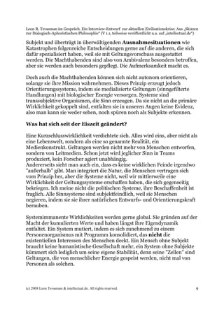Leon R. Tsvasman im Gespräch. Ein Interview-Entwurf zur aktuellen Zivilisationskrise: Aus „Skizzen
zur Dialogisch-Aphoristischen Philosophie“ (V 1.1, teilweise veröffentlicht u.a. auf „intellectual.de“)

Subjekt und überträgt in überwältigenden Ausnahmesituationen wie
Katastrophen folgenreiche Entscheidungen gerne auf die anderen, die sich
dafür spezialisiert haben, weil sie mit Geltungsvorschuss ausgestattet
werden. Die Machthabenden sind also von Ambivalenz besonders betroffen,
aber sie werden auch besonders gepflegt. Die Aufmerksamkeit macht es.

Doch auch die Machthabenden können sich nicht autonom orientieren,
solange sie ihre Mission wahrnehmen. Dieses Prinzip erzeugt jedoch
Orientierungssysteme, indem sie medialisierte Geltungen (sinngefilterte
Handlungen) mit biologischer Energie versorgen. Systeme sind
transsubjektive Organismen, die Sinn erzeugen. Da sie nicht an die primäre
Wirklichkeit gekoppelt sind, entfalten sie in unseren Augen keine Evidenz,
also man kann sie weder sehen, noch spüren noch als Subjekte erkennen.

Was hat sich seit der Eiszeit geändert?

Eine Kurzschlusswirklichkeit verdichtete sich. Alles wird eins, aber nicht als
eine Lebenswelt, sondern als eine so genannte Realität, ein
Medienkonstrukt. Geltungen werden nicht mehr von Menschen entworfen,
sondern von Leitmedien. Schon jetzt wird jeglicher Sinn in Teams
produziert, kein Forscher agiert unabhängig.
Andererseits sieht man auch ein, dass es keine wirklichen Feinde irgendwo
"außerhalb" gibt. Man integriert die Natur, die Menschen vertragen sich
vom Prinzip her, aber die Systeme nicht, weil wir mittlerweile eine
Wirklichkeit der Geltungssysteme erschaffen haben, die sich gegenseitig
bekriegen. Ich meine nicht die politischen Systeme, ihre Beschaffenheit ist
fraglich. Alle Sinnsysteme sind subjektfeindlich, weil sie Menschen
negieren, indem sie sie ihrer natürlichen Entwurfs- und Orientierungskraft
berauben.

Systemimmanente Wirklichkeiten werden gerne global. Sie gründen auf der
Macht der kumulierten Werte und haben längst ihre Eigendynamik
entfaltet. Ein System mutiert, indem es sich zunehmend zu einem
Personenorganismus mit Programm konsolidiert, das nicht die
existentiellen Interessen des Menschen deckt. Ein Mensch ohne Subjekt
braucht keine humanistische Gesellschaft mehr, ein System ohne Subjekte
kümmert sich lediglich um seine eigene Stabilität, denn seine "Zellen" sind
Geltungen, die von menschlicher Energie gespeist werden, nicht mal von
Personen als solchen.



(c) 2008 Leon Tsvasman & intellectual.de. All rights reserved.                                       9
 