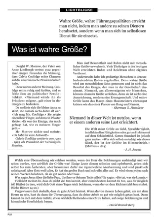 LICHTBLICKE


                                        Wahre Größe, wahre Führungsqualitäten erreicht
                                        man nicht, indem man andere zu seinen Dienern
                                        herabsetzt, sondern wenn man sich im selbstlosen
                                        Dienst für sie einsetzt.


  Was ist wahre Größe?
                                                           Man darf Bekanntheit und Ruhm nicht mit
                                                      Man darf Bekanntheit und Ruhm nicht mit mensch-
     Dwight W. Morrow, der Vater von               licher Größe verwechseln. Viele Titelträger in der heutigen
  Anne Lindbergh vertrat 1912 gegen-               Welt erreichten Ruhm und Reichtum ohne eigenes
  über einigen Freunden die Meinung,               Verdienst.
  dass Calvin Coolidge echte Chancen                  Andererseits habe ich großartige Menschen in den un-
  auf die amerikanische Präsidentschaft            bedeutendsten Rollen angetroffen. Denn wahre Größe
  habe.                                            wird am menschlichen Geist gemessen und ist nicht das
     Diese waren anderer Meinung. Coo-             Resultat des Ranges, den man in der Gesellschaft ein-
  lidge sei zu ruhig und farblos, und es           nimmt. Niemand, am allerwenigsten wir Menschen,
  fehle ihm an politischer Persön-                 können einander Größe verleihen, denn sie ist nicht eine
  lichkeit. »Niemand würde ihn als                 Auszeichnung, sondern eine Errungenschaft. Und wahre
  Präsident mögen«, gab einer in der               Größe kann das Haupt eines Hausmeisters ebensogut
  Gruppe zu bedenken.                              krönen wie das einer Person von Rang und Namen.
     Da meldete sich die kleine Anna zu                                          – Sherman G. Finesilver
  Wort, die damals sechs Jahre alt war:
  »Ich mag Mr. Coolidge.« Sie zeigte
  einen ihrer Finger, auf dem ein Pflaster      Niemand in dieser Welt ist nutzlos, wenn
  klebte: »Er war der Einzige, der mich         er einem anderen seine Last erleichtert.
  gefragt hat, wie es meinem Finger
  geht.«                                                     Die Welt misst Größe an Geld, Sprachfertigkeit,
     Mr. Morrow nickte und meinte:                           intellektuellen Fähigkeiten oder gar an Heldenmut
  »Da habt ihr eure Antwort!«                                auf dem Schlachtfeld. Gottes Standard ist jedoch
     Calvin Coolidge amtierte von 1923                       ganz anders: »Wer sich selbst erniedrigt wie dieses
  - 1929 als Präsident der Vereinigten                       Kind, der ist der Größte im Himmelreich.«
  Staaten.                                                   (Matthäus 18:4)
                                                                                           –J. H. Jowett


      Welch eine Überraschung wir erleben werden, wenn der Herr die Belohnungen aushändigt und wir
  sehen werden, wer wirklich der Größte war! Einige Leute dienen selbstlos und opferbereit, geben sich
  selbst bis zum Äußersten, aber bekommen dafür nie irgendwelche Anerkennung und sind praktisch
  unbekannt! Aber Gott weiß alles, Er hat ein großes Buch und schreibt alles auf. Er wird einen jeden nach
  seinen Werken belohnen, ob sie gut waren oder böse.
      Was sagte Jesus über die liebe Frau, die ihn vor Seinem Tode salbte? Er sagte: »Sie tat, was sie konnte.«
      Vielleicht meinst du, dass du nicht viel tun kannst, aber zumindestens kannst du tun, was dir möglich
  ist! Bleibst du treu, wird dich Gott eines Tages reich belohnen, wenn du vor dem Richterstuhl Jesu stehst.
  (Siehe Römer 14:10.)
      Vergewissere dich deshalb, dass du gute Arbeit leistest. Wenn du von diesem Leben gehst, um mit dem
  Herrn zu sein, hast du dann die Überzeugung, dass du deine Arbeit so gut wie möglich getan hast. Dann
  kannst du dich mit dem Gefühl, etwas wirklich Bleibendes erreicht zu haben, auf ewige Belohnungen und
  himmlische Herrlichkeit freuen.
                                                                             – David Brandt Berg


R51
 