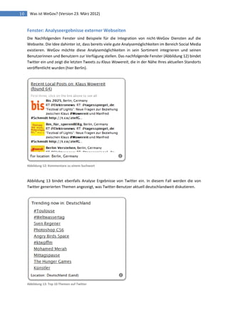 10    Was ist WeGov? (Version 23. März 2012)


     Fenster: Analyseergebnisse externer Webseiten
     Die Nachfolgenden Fenster sind Beispiele für die Integration von nicht-WeGov Diensten auf die
     Webseite. Die Idee dahinter ist, dass bereits viele gute Analysemöglichkeiten im Bereich Social Media
     existieren. WeGov möchte diese Analysemöglichkeiten in sein Sortiment integrieren und seinen
     Benutzerinnen und Benutzern zur Verfügung stellen. Das nachfolgende Fenster (Abbildung 12) bindet
     Twitter ein und zeigt die letzten Tweets zu Klaus Wowereit, die in der Nähe Ihres aktuellen Standorts
     veröffentlicht wurden (hier Berlin).




     Abbildung 12: Kommentare zu einem Suchwort



     Abbildung 13 bindet ebenfalls Analyse Ergebnisse von Twitter ein. In diesem Fall werden die von
     Twitter generierten Themen angezeigt, was Twitter-Benutzer aktuell deutschlandweit diskutieren.




     Abbildung 13: Top 10 Themen auf Twitter
 