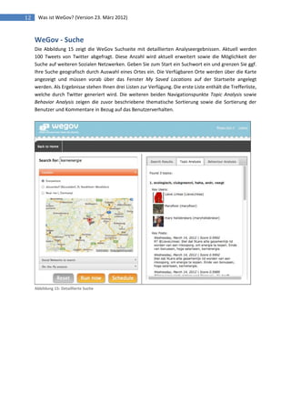 12    Was ist WeGov? (Version 23. März 2012)



     WeGov - Suche
     Die Abbildung 15 zeigt die WeGov Suchseite mit detaillierten Analyseergebnissen. Aktuell werden
     100 Tweets von Twitter abgefragt. Diese Anzahl wird aktuell erweitert sowie die Möglichkeit der
     Suche auf weiteren Sozialen Netzwerken. Geben Sie zum Start ein Suchwort ein und grenzen Sie ggf.
     Ihre Suche geografisch durch Auswahl eines Ortes ein. Die Verfügbaren Orte werden über die Karte
     angezeigt und müssen vorab über das Fenster My Saved Locations auf der Startseite angelegt
     werden. Als Ergebnisse stehen Ihnen drei Listen zur Verfügung. Die erste Liste enthält die Trefferliste,
     welche durch Twitter generiert wird. Die weiteren beiden Navigationspunkte Topic Analysis sowie
     Behavior Analysis zeigen die zuvor beschriebene thematische Sortierung sowie die Sortierung der
     Benutzer und Kommentare in Bezug auf das Benutzerverhalten.




     Abbildung 15: Detaillierte Suche
 