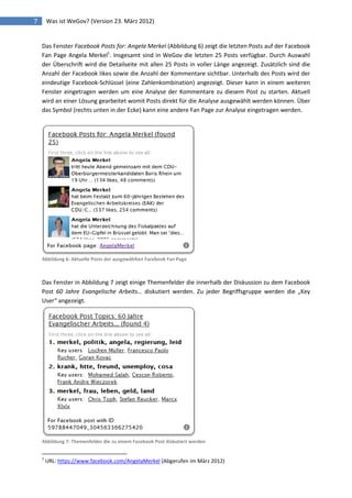 7       Was ist WeGov? (Version 23. März 2012)


    Das Fenster Facebook Posts for: Angela Merkel (Abbildung 6) zeigt die letzten Posts auf der Facebook
    Fan Page Angela Merkel1. Insgesamt sind in WeGov die letzten 25 Posts verfügbar. Durch Auswahl
    der Überschrift wird die Detailseite mit allen 25 Posts in voller Länge angezeigt. Zusätzlich sind die
    Anzahl der Facebook likes sowie die Anzahl der Kommentare sichtbar. Unterhalb des Posts wird der
    eindeutige Facebook-Schlüssel (eine Zahlenkombination) angezeigt. Dieser kann in einem weiteren
    Fenster eingetragen werden um eine Analyse der Kommentare zu diesem Post zu starten. Aktuell
    wird an einer Lösung gearbeitet womit Posts direkt für die Analyse ausgewählt werden können. Über
    das Symbol (rechts unten in der Ecke) kann eine andere Fan Page zur Analyse eingetragen werden.




    Abbildung 6: Aktuelle Posts der ausgewählten Facebook Fan Page



    Das Fenster in Abbildung 7 zeigt einige Themenfelder die innerhalb der Diskussion zu dem Facebook
    Post 60 Jahre Evangelische Arbeits… diskutiert werden. Zu jeder Begriffsgruppe werden die „Key
    User“ angezeigt.




    Abbildung 7: Themenfelder die zu einem Facebook Post diskutiert werden


    1
        URL: https://www.facebook.com/AngelaMerkel (Abgerufen im März 2012)
 