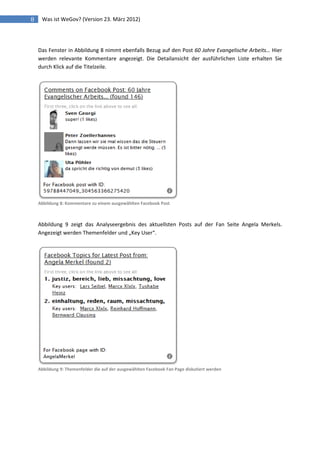 8    Was ist WeGov? (Version 23. März 2012)




    Das Fenster in Abbildung 8 nimmt ebenfalls Bezug auf den Post 60 Jahre Evangelische Arbeits… Hier
    werden relevante Kommentare angezeigt. Die Detailansicht der ausführlichen Liste erhalten Sie
    durch Klick auf die Titelzeile.




    Abbildung 8: Kommentare zu einem ausgewählten Facebook Post



    Abbildung 9 zeigt das Analyseergebnis des aktuellsten Posts auf der Fan Seite Angela Merkels.
    Angezeigt werden Themenfelder und „Key User“.




    Abbildung 9: Themenfelder die auf der ausgewählten Facebook Fan Page diskutiert werden
 