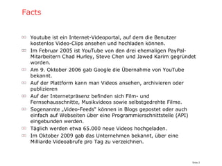 Facts Youtube ist ein Internet-Videoportal, auf dem die Benutzer kostenlos Video-Clips ansehen und hochladen können. Im Februar 2005 ist YouTube von den drei ehemaligen PayPal-Mitarbeitern Chad Hurley, Steve Chen und Jawed Karim gegründet worden. Am 9. Oktober 2006 gab Google die Übernahme von YouTube bekannt. Auf der Plattform kann man Videos ansehen, archivieren oder publizieren Auf der Internetpräsenz befinden sich Film- und Fernsehausschnitte, Musikvideos sowie selbstgedrehte Filme. Sogenannte „Video-Feeds“ können in Blogs gepostet oder auch einfach auf Webseiten über eine Programmierschnittstelle (API) eingebunden werden. Täglich werden etwa 65.000 neue Videos hochgeladen. Im Oktober 2009 gab das Unternehmen bekannt, über eine Milliarde Videoabrufe pro Tag zu verzeichnen. 