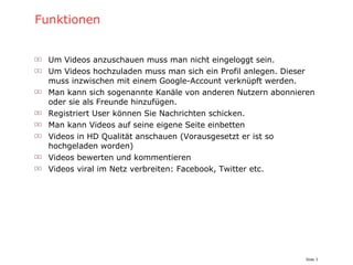 Funktionen Um Videos anzuschauen muss man nicht eingeloggt sein. Um Videos hochzuladen muss man sich ein Profil anlegen. Dieser muss inzwischen mit einem Google-Account verknüpft werden. Man kann sich sogenannte Kanäle von anderen Nutzern abonnieren oder sie als Freunde hinzufügen. Registriert User können Sie Nachrichten schicken. Man kann Videos auf seine eigene Seite einbetten Videos in HD Qualität anschauen (Vorausgesetzt er ist so hochgeladen worden) Videos bewerten und kommentieren Videos viral im Netz verbreiten: Facebook, Twitter etc. 