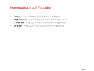 homegate.ch auf Youtube Deutsch:  http://www.youtube.de/homegate Französisch:  http://www.youtube.de/homegatefra Italienisch:  http://www.youtube.de/homegateital Englisch:  http://www.youtube.de/homegateeng 