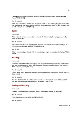 - 10 – 
"What kept you (Iblis) from falling prostrate before that which I have created with My 
Hands."[EMQ 38:75] 
www.islambase.tk 
And He has said: 
"The Jews said: Allah's Hand is tied.' May their hands be tied and may they be accursed for 
the [blasphemy] they utter. Rather, both His Hands are widely outstretched; He gives and 
spends as He pleases." [EMQ 5:64] 
Eyes: 
He has said: 
"Wait patiently for the Command of your Lord, [O Muhammad], for verily you are in Our 
Eyes." [EMQ 52:48] 
And He has said: 
"We carried him [Nuh] on an [ark] made of planks and nails; It floats under Our Eyes, as a 
reward for him who was rejected." [EMQ 54:13-14] 
And He said: 
"I have maintained you [Musa] with My Love that you might be reared under My Eye." [EMQ 
20:39] 
Hearing: 
He has said: 
"Allah has indeed heard her who argued with you [O Muhammad] concerning her husband, 
and who complained unto Allah; Allah hears the argument between both of you; Indeed, 
Allah is Hearer,Seer." [EMQ 58:1] 
And He has said: 
"Verily, Allah heard the saying of those [the Jews] who said: Allah is poor and we are rich." 
[EMQ 3:181] 
And He has said: 
"Do they think that We do not hear their secrets and their private counsels? Indeed [We 
do], and Our Messengers are by them to record all." [EMQ 43:80] 
Seeing and Hearing: 
He has said: 
"Indeed, I will be with you [Musa and Harun], Hearing and Seeing." [EMQ 20:46] 
And He has said: 
"Is he then unaware that Allah sees?"[EMQ 96:14] 
And He has said: 
 