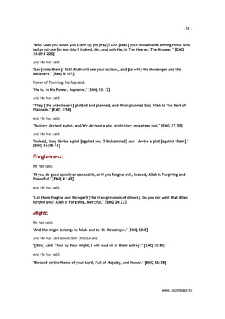 - 11 – 
"Who Sees you when you stand up [to pray]? And [sees] your movements among those who 
fall prostrate [in worship]? Indeed, He, and only He, is The Hearer, The Knower." [EMQ 
26:218-220] 
www.islambase.tk 
And He has said: 
"Say [unto them]: Act! Allah will see your actions, and [so will] His Messenger and the 
Believers." [EMQ 9:105] 
Power of Planning: He has said: 
"He is, in His Power, Supreme." [EMQ 13:13] 
And He has said: 
"They [the unbelievers] plotted and planned, and Allah planned too; Allah is The Best of 
Planners." [EMQ 3:54] 
And He has said: 
"So they devised a plot: and We devised a plot while they perceived not." [EMQ 27:50] 
And He has said: 
"Indeed, they devise a plot [against you O Muhammad] and I devise a plot [against them]." 
[EMQ 86:15-16] 
Forgiveness: 
He has said: 
"If you do good openly or conceal it, or if you forgive evil, indeed, Allah is Forgiving and 
Powerful." [EMQ 4:149] 
And He has said: 
"Let them forgive and disregard [the transgressions of others]. Do you not wish that Allah 
forgive you? Allah is Forgiving, Merciful." [EMQ 24:22] 
Might: 
He has said: 
"And the might belongs to Allah and to His Messenger." [EMQ 63:8] 
And He has said about Iblis (the Satan): 
"[Iblis] said: Then by Your might, I will lead all of them astray'." [EMQ 38:82] 
And He has said: 
"Blessed be the Name of your Lord, Full of Majesty, and Honor." [EMQ 55:78] 
 
