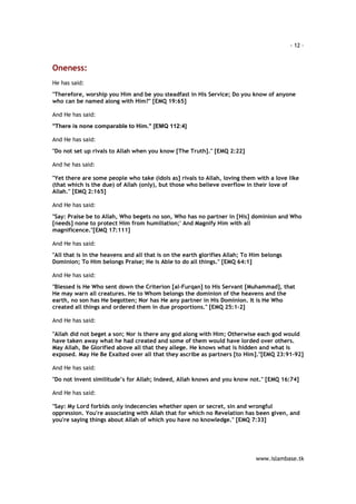 - 12 – 
www.islambase.tk 
Oneness: 
He has said: 
"Therefore, worship you Him and be you steadfast in His Service; Do you know of anyone 
who can be named along with Him?" [EMQ 19:65] 
And He has said: 
"There is none comparable to Him." [EMQ 112:4] 
And He has said: 
"Do not set up rivals to Allah when you know [The Truth]." [EMQ 2:22] 
And he has said: 
"Yet there are some people who take (idols as] rivals to Allah, loving them with a love like 
(that which is the due) of Allah (only), but those who believe overflow in their love of 
Allah." [EMQ 2:165] 
And He has said: 
"Say: Praise be to Allah, Who begets no son, Who has no partner in [His] dominion and Who 
[needs] none to protect Him from humiliation;' And Magnify Him with all 
magnificence."[EMQ 17:111] 
And He has said: 
"All that is in the heavens and all that is on the earth glorifies Allah; To Him belongs 
Dominion; To Him belongs Praise; He is Able to do all things." [EMQ 64:1] 
And He has said: 
"Blessed is He Who sent down the Criterion [al-Furqan] to His Servant [Muhammad], that 
He may warn all creatures. He to Whom belongs the dominion of the heavens and the 
earth, no son has He begotten; Nor has He any partner in His Dominion. It is He Who 
created all things and ordered them in due proportions." [EMQ 25:1-2] 
And He has said: 
"Allah did not beget a son; Nor is there any god along with Him; Otherwise each god would 
have taken away what he had created and some of them would have lorded over others. 
May Allah, Be Glorified above all that they allege. He knows what is hidden and what is 
exposed. May He Be Exalted over all that they ascribe as partners [to Him]."[EMQ 23:91-92] 
And He has said: 
"Do not invent similitude’s for Allah; Indeed, Allah knows and you know not." [EMQ 16:74] 
And He has said: 
"Say: My Lord forbids only indecencies whether open or secret, sin and wrongful 
oppression. You're associating with Allah that for which no Revelation has been given, and 
you're saying things about Allah of which you have no knowledge." [EMQ 7:33] 
 