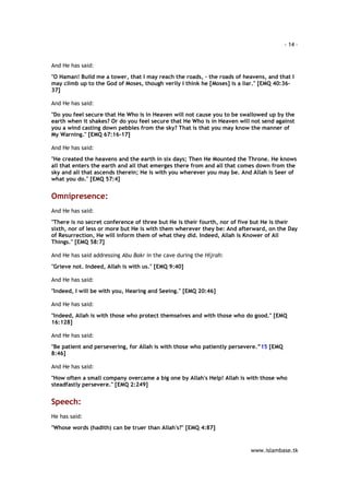 - 14 – 
www.islambase.tk 
And He has said: 
"O Haman! Build me a tower, that I may reach the roads, - the roads of heavens, and that I 
may climb up to the God of Moses, though verily I think he [Moses] is a liar." [EMQ 40:36- 
37] 
And He has said: 
"Do you feel secure that He Who is in Heaven will not cause you to be swallowed up by the 
earth when it shakes? Or do you feel secure that He Who is in Heaven will not send against 
you a wind casting down pebbles from the sky? That is that you may know the manner of 
My Warning." [EMQ 67:16-17] 
And He has said: 
"He created the heavens and the earth in six days; Then He Mounted the Throne. He knows 
all that enters the earth and all that emerges there from and all that comes down from the 
sky and all that ascends therein; He is with you wherever you may be. And Allah is Seer of 
what you do." [EMQ 57:4] 
Omnipresence: 
And He has said: 
"There is no secret conference of three but He is their fourth, nor of five but He is their 
sixth, nor of less or more but He is with them wherever they be: And afterward, on the Day 
of Resurrection, He will inform them of what they did. Indeed, Allah is Knower of All 
Things." [EMQ 58:7] 
And He has said addressing Abu Bakr in the cave during the Hijrah: 
"Grieve not. Indeed, Allah is with us." [EMQ 9:40] 
And He has said: 
"Indeed, I will be with you, Hearing and Seeing." [EMQ 20:46] 
And He has said: 
"Indeed, Allah is with those who protect themselves and with those who do good." [EMQ 
16:128] 
And He has said: 
"Be patient and persevering, for Allah is with those who patiently persevere.”15 [EMQ 
8:46] 
And He has said: 
"How often a small company overcame a big one by Allah's Help! Allah is with those who 
steadfastly persevere." [EMQ 2:249] 
Speech: 
He has said: 
"Whose words (hadith) can be truer than Allah's?" [EMQ 4:87] 
 