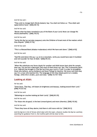 - 16 – 
www.islambase.tk 
And He has said : 
"They wish to change God's Words (kalam); Say: You shall not follow us.' Thus Allah said 
(qala) before hand." [EMQ 48:15] 
And He has said: 
"Recite what has been revealed to you of the Book of your Lord; None can change His 
Words (kalimatihi)." [EMQ 18:27] 
And He has said: 
"Verily this Qur'an narrates (yaqussu) unto the Children of Israel most of the matters which 
they dispute." [EMQ 27:76] 
And He has said: 
"This is a Blessed Book (kitabun mubarakun) which We have sent down." [EMQ 6:92] 
And He has said: 
"Had We send down this Qur'an on to a mountain, verily you would have seen it humbled 
and rent asunder for fear of Allah." [EMQ 59:21] 
And He has said: 
"When We substitute one Verse (Ayah) for another and Allah knows best what He reveals- 
they say: You are but a fabricator; But most of them know not. Say: The Trustworthy Spirit 
(i.e., Gabriel) has brought it (The Qur'an) from your Lord in Truth, in order to strengthen 
those who believe, and as Guidance and Good Tidings for Muslims. We know well that they 
say: It is a man who teaches him; The language of him they falsely point to is notably 
foreign, while this is Arabic, pure and clear." [EMQ 16:101-103] 
Looking at Allah: 
He has said: 
"Some faces, That Day, will beam (in brightness and beauty), looking toward their Lord." 
[EMQ 75:22-23] 
And He has said: 
"(Relaxing) on couches looking (at their Lord)." [EMQ 83:35] 
And He has said: 
"For those who do good, is the best (reward given) and more (thereto). [EMQ 10:26] 
And He has said: 
"There they have all they desire; And there is still more with Us." [EMQ 50:3] 
And the Qur'an is full of Verses which deal with this topic; whoever studies the Qur'an carefully 
searching for guidance from it, the truthful path will be clear to him. 
 