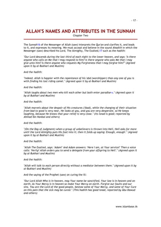 - 17 – 
ALLAH'S NAMES AND ATTRIBUTES IN THE SUNNAH 
www.islambase.tk 
Chapter Two 
The Sunnah16 of the Messenger of Allah (saw) interprets the Qur'an and clarifies it, and leads 
to it, and expresses its meaning. We must accept and believe in the sound Ahadith in which the 
Messenger (saw) described his Lord, The Almighty, The Exalted,17 such as the hadith: 
"Our Lord descends during the last third of each night to the lower heaven, and says: 'Is there 
anyone who calls on Me that I may respond to him? Is there anyone who asks Me that I may 
give unto him? Is there anyone who requests My Forgiveness that I may forgive him?"' (Agreed 
upon it by al-Bukhari and Muslim) 
And the hadith: 
"Indeed, Allah is happier with the repentance of his 'abd (worshipper) than any one of you is 
with finding his lost riding camel." (Agreed upon it by al-Bukhari and Muslim) 
And the hadith: 
"Allah laughs about two men who kill each other but both enter paradise18." (Agreed upon it 
by al-Bukhari and Muslim) 
And the hadith: 
"Allah marvels about the despair of His creatures ('ibad), while the changing of their situation 
from bad to good is very near, He looks at you, and you are very desperate, so He keeps 
laughing, because He knows that your relief is very close." (Its isnad is good; reported by 
Ahmad Ibn Hanbal and others) 
And the hadith: 
"(On the Day of Judgment) when a group of unbelievers is thrown into Hell, Hell asks for more 
until the Lord Almighty puts His foot into it; then it folds up saying: Enough, enough'." (Agreed 
upon it by al-Bukhari and Muslim) 
And the hadith: 
"Allah The Exalted, says: 'Adam!' And Adam answers: 'Here I am, at Your service!' Then a voice 
calls: 'Verily! Allah orders you to send a delegate from your offspring to Hell'." (Agreed upon it 
by al-Bukhari and Muslim) 
And the hadith: 
"Allah will talk to each person directly without a mediator between them." (Agreed upon it by 
al-Bukhari and Muslim) 
And the saying of the Prophet (saw) on curing the ill: 
"Our Lord Allah Who is in heaven, may Your name be sanctified, Your law is in heaven and on 
earth; As Your Mercy is in heaven so make Your Mercy on earth. Forgive our faults and our 
sins. You are the Lord of the good people, bestow some of Your Mercy, and some of Your Cure 
on this pain that the sick may be cured." (This hadith has good isnad, reported by Abu Dawud 
and others) 
 