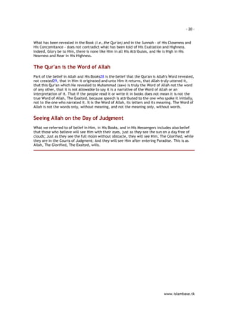 - 20 – 
What has been revealed in the Book (i.e.,the Qur'an) and in the Sunnah - of His Closeness and 
His Concomitance - does not contradict what has been told of His Exaltation and Highness. 
Indeed, Glory be to Him, there is none like Him in all His Attributes, and He is High in His 
Nearness and Near in His Highness. 
www.islambase.tk 
The Qur'an is the Word of Allah 
Part of the belief in Allah and His Books28 is the belief that the Qur'an is Allah's Word revealed, 
not created29, that in Him it originated and unto Him it returns, that Allah truly uttered it, 
that this Qur'an which He revealed to Muhammad (saw) is truly the Word of Allah not the word 
of any other, that it is not allowable to say it is a narrative of the Word of Allah or an 
interpretation of it. That if the people read it or write it in books does not mean it is not the 
true Word of Allah, The Exalted, because speech is attributed to the one who spoke it initially, 
not to the one who narrated it. It is the Word of Allah, its letters and its meaning. The Word of 
Allah is not the words only, without meaning, and not the meaning only, without words. 
Seeing Allah on the Day of Judgment 
What we referred to of belief in Him, in His Books, and in His Messengers includes also belief 
that those who believe will see Him with their eyes, just as they see the sun on a day free of 
clouds; Just as they see the full moon without obstacle, they will see Him, The Glorified, while 
they are in the Courts of Judgment; And they will see Him after entering Paradise. This is as 
Allah, The Glorified, The Exalted, wills. 
 