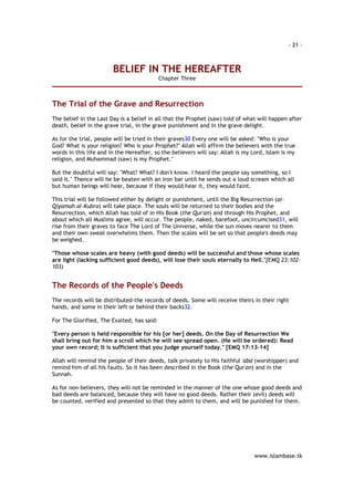 - 21 – 
www.islambase.tk 
BELIEF IN THE HEREAFTER 
Chapter Three 
The Trial of the Grave and Resurrection 
The belief in the Last Day is a belief in all that the Prophet (saw) told of what will happen after 
death, belief in the grave trial, in the grave punishment and in the grave delight. 
As for the trial, people will be tried in their graves30 Every one will be asked: "Who is your 
God? What is your religion? Who is your Prophet?" Allah will affirm the believers with the true 
words in this life and in the Hereafter, so the believers will say: Allah is my Lord, Islam is my 
religion, and Muhammad (saw) is my Prophet." 
But the doubtful will say: "What? What? I don't know. I heard the people say something, so I 
said it." Thence will he be beaten with an iron bar until he sends out a loud scream which all 
but human beings will hear, because if they would hear it, they would faint. 
This trial will be followed either by delight or punishment, until the Big Resurrection (al- 
Qiyamah al-Kubra) will take place. The souls will be returned to their bodies and the 
Resurrection, which Allah has told of in His Book (the Qur'an) and through His Prophet, and 
about which all Muslims agree, will occur. The people, naked, barefoot, uncircumcised31, will 
rise from their graves to face The Lord of The Universe, while the sun moves nearer to them 
and their own sweat overwhelms them. Then the scales will be set so that people's deeds may 
be weighed. 
"Those whose scales are heavy (with good deeds) will be successful and those whose scales 
are light (lacking sufficient good deeds), will lose their souls eternally to Hell."[EMQ 23:102- 
103) 
The Records of the People's Deeds 
The records will be distributed-the records of deeds. Some will receive theirs in their right 
hands, and some in their left or behind their backs32. 
For The Glorified, The Exalted, has said: 
"Every person is held responsible for his [or her] deeds. On the Day of Resurrection We 
shall bring out for him a scroll which he will see spread open. (He will be ordered): Read 
your own record; It is sufficient that you judge yourself today." [EMQ 17:13-14] 
Allah will remind the people of their deeds, talk privately to His faithful 'abd (worshipper) and 
remind him of all his faults. So it has been described in the Book (the Qur'an) and in the 
Sunnah. 
As for non-believers, they will not be reminded in the manner of the one whose good deeds and 
bad deeds are balanced, because they will have no good deeds. Rather their (evil) deeds will 
be counted, verified and presented so that they admit to them, and will be punished for them. 
 
