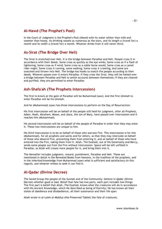 - 22 – 
www.islambase.tk 
Al-Hawd (The Prophet's Pool) 
In the Court of Judgment is the Prophet's Pool (Hawd) with its water whiter than milk and 
sweeter than honey, its drinking vessels as numerous as the stars, and its length a (travel for) a 
month and its width a (travel for) a month. Whoever drinks from it will never thirst. 
As-Sirat (The Bridge Over Hell) 
The Sirat is stretched over Hell. It is the bridge between Paradise and Hell. People cross it in 
accordance with their deeds. Some cross as quickly as the eye winks; Some cross as if a flash of 
lightening; Some cross as if wind; Some cross as a noble horse would; Some cross as a camel 
rider might; Some cross it running, some walking; Some cross it crawling; And some are 
snatched and thrown into Hell. The bridge has hooks to snatch the people according to their 
deeds. Whoever passes over it enters Paradise. If they cross the Sirat, they will be halted over 
a bridge between Paradise and Hell to settle accounts between themselves; If they are cleared 
and purified, they are permitted to enter Paradise. 
Ash-Shafa'ah (The Prophets Intercession) 
The first to knock at the gate of Paradise will be Muhammad (saw); And the first Ummah to 
enter Paradise will be his Ummah. 
And he (Muhammad) (saw) has three intercessions to perform on the Day of Resurrection: 
His first intercession will be on behalf of the people still held for judgment, after all Prophets, 
Adam, Noah, Abraham, Moses, and Jesus, the son of Mary, have passed over intercession and it 
reaches him (Muhammad). 
His second intercession will be on behalf of the people of Paradise in order that they may enter 
it. These two intercessions are unique to him. 
His third intercession is to be on behalf of those who warrant Fire. This intercession is for him 
(Muhammad), for all prophets and saints and for others, so that they may intercede on behalf 
of those who deserve Fire, preventing them from entering it, and on behalf of those who have 
entered into the Fire, taking them from it. Allah, The Exalted, out of His Generosity and Mercy, 
sends some people out from the Fire without intercession. Space will be left unfilled in 
Paradise, so Allah will create more people for it, and bring them into it. 
The Hereafter includes judgment, reward, punishment, Paradise and Hell. These are 
mentioned in detail in the Revealed Books from heavens, in the tradition of the prophets, and 
in the inherited knowledge from Muhammad (saw) what is sufficient and satisfactory (in this 
regard), and whoever wishes to seek it can find it. 
Al-Qadar (Divine Decree) 
The Saved Group-the people of the Sunnah and of the Community- believe in Qadar (Divine 
Decree) whether good or bad. Belief that fate has two parts, each part includes two things: 
The first part is belief that Allah ,The Exalted, knows what the creatures will do in accordance 
with His Ancient Knowledge, which He described as being of Eternity; He has known all their 
states of obedience and disobedience, all their sustenance and their life span. 
Allah wrote in al-Lawh al-Mahfuz (the Preserved Tablet) the fate of creatures: 
 