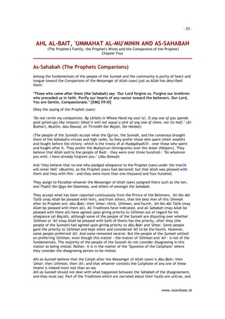 - 25 – 
AHL AL-BAIT, 'UMMAHAT AL-MU'MININ AND AS-SAHABAH 
(The Prophet's Family, the Prophet's Wives and the Companions of the Prophet) 
www.islambase.tk 
Chapter Four 
As-Sahabah (The Prophets Companions) 
Among the fundamentals of the people of the Sunnah and the community is purity of heart and 
tongue toward the Companions of the Messenger of Allah (saw) just as Allah has described 
them: 
"Those who came after them (the Sahabah) say: 'Our Lord forgive us. Forgive our brethren 
who preceded us in faith. Purify our hearts of any rancor toward the believers. Our Lord, 
You are Gentle, Compassionate." [EMQ 59:l0] 
Obey the saying of the Prophet (saw): 
"Do not revile my companions. By (Allah) in Whose Hand my soul is!, if any one of you spends 
gold (piled up) like (mount) 'Uhud it will not equal a pint of any one of them, nor its half." (Al- 
Bukhari, Muslim, Abu Dawud, at-Tirmidhi Ibn Majah, Ibn Hanbal) 
(The people of the Sunnah) accept what the Qur'an, the Sunnah, and the consensus brought 
them of the Sahabah's virtues and high ranks; So they prefer those who spent (their wealth) 
and fought before the victory -which is the treaty of al-Hudaybiyah35 - over those who spent 
and fought after it. They prefer the Muhajirun (Immigrants) over the Ansar (Helpers). They 
believe that Allah said to the people of Badr - they were over three hundred-: "Do whatever 
you wish, I have already forgiven you." (Abu Dawud) 
And "they believe that no one who pledged allegiance to the Prophet (saw) under the tree36 
will enter Hell" (Muslim), as the Prophet (saw) had declared; but that Allah was pleased with 
them and they with Him - and they were more than one thousand and four hundred. 
They assign to Paradise whoever the Messenger of Allah (saw) assigned there such as the ten, 
and Thabit Ibn Qays Ibn Shammas, and others of amongst the Sahabah. 
They accept what has been reported continuously from the Prince of the Believers, 'Ali Ibn Abi 
Talib (may Allah be pleased with him), and from others, that the best men of this 'Ummah 
after its Prophet are: Abu Bakr; then 'Umar; third, 'Uthman, and fourth, 'Ali Ibn Abi Talib (may 
Allah be pleased with them all). All Traditions have indicated, and all Sahabah (may Allah be 
pleased with them all) have agreed upon giving priority to 'Uthman out of regard for his 
allegiance (al-Bay'ah), although some of the people of the Sunnah are disputing over whether 
'Uthman or 'Ali (may Allah be pleased with both of them) has the priority, after they (the 
people of the Sunnah) had agreed upon giving priority to Abu Bakr and 'Umar. Some people 
gave the priority to 'Uthman and kept silent and considered 'Ali to be the fourth. However, 
some people preferred 'Ali. And some remained neutral. But the people of the Sunnah settled 
on preferring 'Uthman, even though this matter - the matter of 'Uthman and 'Ali - is not of the 
fundamentals. The majority of the people of the Sunnah do not consider disagreeing in this 
matter as being misled. Rather, it is in the matter of the "Question of the Caliphate" where 
they consider the disagreeing person to be misled. 
Ahl as-Sunnah believe that the Caliph after the Messenger of Allah (saw) is Abu Bakr; then 
'Umar; then 'Uthman, then 'Ali, and that whoever contests the Caliphate of any one of these 
Imams is indeed more lost than an ass 
Ahl as-Sunnah should not deal with what happened between the Sahabah of the disagreement, 
and they must say: Part of the Traditions which are narrated about their faults are untrue, and 
 