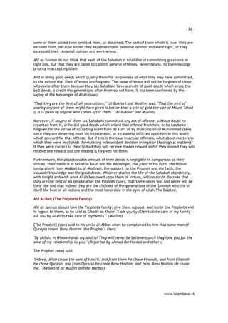 - 26 – 
some of them added to or omitted from, or distorted; The part of them which is true, they are 
excused from, because either they expressed their personal opinion and were right, or they 
expressed their personal opinion and were wrong. 
Ahl as-Sunnah do not think that each of the Sahabah is infallible of committing grave sins or 
light sins, but that they are liable to commit general offenses. Nevertheless, to them belongs 
priority in accepting Islam 
And in doing good deeds which qualify them for forgiveness of what they may have committed, 
to the extent that their offenses are forgiven. The same offenses will not be forgiven of those 
who come after them because they (as-Sahabah) have a credit of good deeds which erase the 
bad deeds, a credit the generations after them do not have. It has been confirmed by the 
saying of the Messenger of Allah (saw): 
"That they are the best of all generations," (al-Bukhari and Muslim) and: "That the pint of 
charity any one of them might have given is better than a pile of gold the size of Mount 'Uhud 
if it is given by anyone who comes after them." (Al-Bukhari and Muslim) 
Moreover, if anyone of them (as-Sahabah) committed any act of offense, without doubt he 
repented from it, or he did good deeds which wiped that offense from him, or he has been 
forgiven for the virtue of accepting Islam from its start or by intercession of Muhammad (saw) 
since they are deserving most his intercession, or a calamity inflicted upon him in this world 
which covered for that offense. But if this is the case in actual offenses, what about matters in 
which they were mujtahids (formulating independent decision in legal or theological matters)? 
If they were correct in their ijtihad they will receive double reward and if they missed they will 
receive one reward and the missing is forgiven for them. 
Furthermore, the objectionable amount of their deeds is negligible in comparison to their 
virtues; their merit is in belief in Allah and His Messenger, the jihad in His Path, the Hijrah 
(emigration) from Makkah to al-Madinah, the support for the Prophet and the faith, the 
valuable knowledge and the good deeds. Whoever studies the life of the Sahabah objectively, 
with insight and with what Allah bestowed upon them of virtues, will no doubt discover that 
they are the best of all people after the Prophet (saw), that there never was and never will be 
their like and that indeed they are the choicest of the generations of the 'Ummah which is in 
itself the best of all nations and the most honorable in the eyes of Allah,The Exalted. 
www.islambase.tk 
Ahl Al-Bait (The Prophets Family) 
Ahl as-Sunnah should love the Prophet's family, give them support, and honor the Prophet's will 
in regard to them, as he said at Ghadir al-Khum: "I ask you by Allah to take care of my family I 
ask you by Allah to take care of my family." (Muslim) 
[The Prophet] (saw) said to his uncle al-Abbas when he complained to him that some men of 
Quraysh resent Banu Hashim (the Prophet's clan): 
"By (Allah) in Whose Hands my soul is! They will never be believers until they love you for the 
sake of my relationship to you." (Reported by Ahmad Ibn Hanbal and others) 
The Prophet (saw) said: 
"Indeed, Allah chose the sons of Isma'il, and from them He chose Kinanah, and from Kinanah 
He chose Quraish, and from Quraish he chose Banu Hashim, and from Banu Hashim He chose 
me." (Reported by Muslim and Ibn Hanbal) 
 