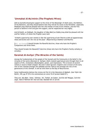 - 27 – 
www.islambase.tk 
'Ummahat Al-Mu'minin (The Prophets Wives) 
[Ahl as-Sunnah] should give support to the wives of the Messenger of Allah (saw), the Mothers 
of the Believers, and they should believe that they will be his wives in the Hereafter, especially 
Khadijah (may Allah be pleased with her) the mother of most of his children, and the first 
person to believe in him and give him support, and he respected her very highly. 
And [A'ishah], as-Siddiqah, the daughter of [Abu Bakr] as-Siddiq (may Allah be pleased with her 
and her father), of whom the Prophet (saw) said: 
"A'ishah's superiority over women is like the superiority of ath-Tharid (a dish of sopped bread, 
meat and broth) over the rest of the food." (Reported by al-Bukhari and Muslim) 
[Ahl as-Sunnah] should forsake the Rawafid doctrine, those who hate the Prophet's 
Companions and revile them. 
They should forsake the Nawasib37 doctrine (those who harm the Prophet's Family verbally or 
actually). 
Karamat Al-Awliya' (The Miracles of the Saints) 
Among the fundamentals of the people of the Sunnah and the Community is the belief in the 
miracles of the saints (Karamat al- Awliya): Allah created supernatural acts through them in all 
aspects of life, revelations (Mukashafat), power, and impressions. This is known of ancient 
nations in Surat al-Kahf (chapter 18) and in other Qur'anic chapters and is known of the early 
men of this 'Ummah amongst the Sahabah and the Tabi'un and amongst the rest of the 
generations of this 'Ummah. It will be with them to the Day of Resurrection. 
Some traditionalists believe the victory (al-Fat-h) is the liberation of Makkah. (See Tafsir Ibn 
Kathir, VIII, pp.37-39 in his commentary on verse 10 of Suratal-Hadid 57.) 
They are: Abu Bakr, 'Umar, 'Uthman, 'Ali, Talhah, Az-Zubair, Sa'd Ibn Abi Waqqas, Sa'id ibn 
Zayd, 'Abd ar-Rahman Ibn 'Awf and Abu 'Ubaidah Ibn al-Jarrah. 
 