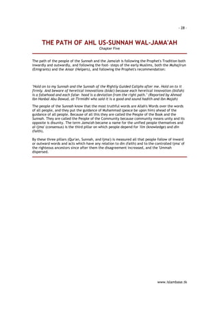 - 28 – 
THE PATH OF AHL US-SUNNAH WAL-JAMA'AH 
www.islambase.tk 
Chapter Five 
The path of the people of the Sunnah and the Jama'ah is following the Prophet's Tradition both 
inwardly and outwardly, and following the foot- steps of the early Muslims, both the Muhajirun 
(Emigrants) and the Ansar (Helpers), and following the Prophet's recommendation: 
"Hold on to my Sunnah and the Sunnah of the Rightly Guided Caliphs after me. Hold on to it 
firmly. And beware of heretical innovations (bida') because each heretical innovation (bid'ah) 
is a falsehood and each false- hood is a deviation from the right path." (Reported by Ahmad 
Ibn Hanbal Abu Dawud, at-Tirmidhi who said it is a good and sound hadith and Ibn Majah) 
The people of the Sunnah know that the most truthful words are Allah's Words over the words 
of all people, and they put the guidance of Muhammad (peace be upon him) ahead of the 
guidance of all people. Because of all this they are called the People of the Book and the 
Sunnah. They are called the People of the Community because community means unity and its 
opposite is disunity. The term Jama'ah became a name for the unified people themselves and 
al-Ijma' (consensus) is the third pillar on which people depend for 'ilm (knowledge) and din 
(faith). 
By these three pillars (Qur'an, Sunnah, and Ijma') is measured all that people follow of inward 
or outward words and acts which have any relation to din (faith) and to the controlled ijma' of 
the righteous ancestors since after them the disagreement increased, and the 'Ummah 
dispersed. 
 