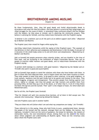 - 29 – 
BROTHERHOOD AMONG MUSLIMS 
www.islambase.tk 
Chapter Six 
By these fundamentals, then, they bid good deeds and forbid objectionable deeds in 
accordance with what the Shari'ah ordains. And they believe in practicing Hajj (pilgrimage) and 
Jihad (struggle for the cause of Allah), in attending Friday communal prayers and the holidays 
with the leaders, be they pious or wicked, and in observing the community prayers. They 
believe in advising the 'Ummah, and they indoctrinate themselves with the Prophet's saying: 
"A believer is for a believer just as all the parts of an edifice support each other." (Reported 
by al-Bukhari and Muslim) 
The Prophet (saw) inter-mixed his fingers while saying this. 
And [they indoctrinate themselves with] the saying of [the Prophet] (saw): "The example of 
the believers in their affection and compassion and benevolence is like the body; If one part of 
it becomes ill the whole body comes to its aid with fever and sleeplessness." (Reported by al- 
Bukhari and Muslim) 
[Ahl us-Sunnah] bid people persevere when calamity strikes, and are thankful in the time of 
life's ease, and are accepting in the fulfillment of Allah's Irreversible Decree. They call on 
people to practice noble manners and good deeds, and to indoctrinate themselves with the 
Prophet's saying: 
"A perfect faith belongs to a believer with good manners." (Reported by Ibn Hanbal and at- 
Tirmidhi who said it is good and sound hadith) 
[Ahl as-Sunnah] Urge people to mend the relations with those who have broken with them, to 
give to those who have deprived them, and to forgive those who have done injustice to them. 
They order people to keep filial piety, to be good to other relatives, to be good neighbors, to 
treat orphans, wayfarers and the poor kindly and to be gentle and humane to the slave. They 
forbid bragging, arrogance and transgression. They prevent people from feeling superior over 
others, rightly or wrongly. And they bid people use high manners and prohibit them from 
pursuing trifles. All that they say or do of the above, or of other than it, in all of it they follow 
the Book (The Qur'an) and the Sunnah. Their "path" is the religion of Islam, for which Allah sent 
Muhammad (saw). 
But for all this, the Prophet (saw) foretold: 
"That his 'Ummah will split into seventy-three factions, all of them in Hell except one: The 
Jama'ah (the Community)." (Reported by Ahmad Ibn Hanbal) 
And (the Prophet) (saw) said in another hadith: 
"They are those who will follow what I am and what my companions are today." (At-Tirmidhi) 
Those referred to in this saying, those who hold firmly to pure, unadulterated Islam, became 
the people of the Sunnah and the Jama'ah. Amongst them are the Siddiqs, the martyrs, the 
righteous, included in them are the cairns of guidance, the lamps for darkness, the masters of 
memorable merits, the ever-remembered virtues; Among them are the Abdal38 the Imams 
about whose judgment and understanding all Muslims agree. These are the victorious ones 
about whom the Prophet (saw) said: 
 