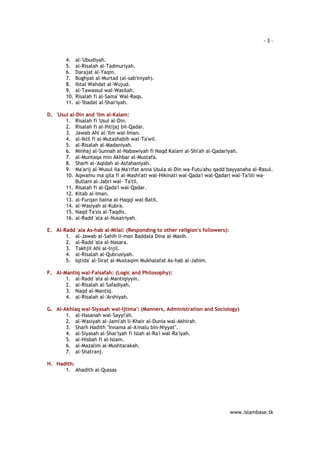 - 3 – 
www.islambase.tk 
4. al-'Ubudiyah. 
5. al-Risalah al-Tadmuriyah. 
6. Darajat al-Yaqin. 
7. Bughyat al-Murtad (al-sab'iniyah). 
8. Ibtal Wahdat al-Wujud. 
9. al-Tawassul wal-Wasilah. 
10. Risalah fi al-Sama' Wal-Raqs. 
11. al-'Ibadat al-Shar'iyah. 
D. 'Usul al-Din and 'Ilm al-Kalam: 
1. Risalah fi 'Usul al-Din. 
2. Risalah fi al-Ihtijaj bil-Qadar. 
3. Jawab Ahl al-'Ilm wal-Iman. 
4. al-Iklil fi al-Mutashabih wal-Ta'wil. 
5. al-Risalah al-Madaniyah. 
6. Minhaj al-Sunnah al-Nabawiyah fi Naqd Kalam al-Shi'ah al-Qadariyah. 
7. al-Muntaqa min Akhbar al-Mustafa. 
8. Sharh al-'Aqidah al-Asfahaniyah. 
9. Ma'arij al-Wusul ila Ma'rifat anna Usula al-Din wa-Futu'ahu qadd bayyanaha al-Rasul. 
10. Aqwamu ma qila fi al-Mashi'ati wal-Hikinati wal-Qada'i wal-Qadari wal-Ta'lili wa- 
Butlani al-Jabri wal- Ta'til. 
11. Risalah fi al-Qada'i wal-Qadar. 
12. Kitab al-Iman. 
13. al-Furqan baina al-Haqqi wal-Batil. 
14. al-Wasiyah al-Kubra. 
15. Naqd Ta'sis al-Taqdis. 
16. al-Radd 'ala al-Nusairiyah. 
E. Al-Radd 'ala As-hab al-Milal: (Responding to other religion's followers): 
1. al-Jawab al-Sahih li-man Baddala Dina al-Masih. 
2. al-Radd 'ala al-Nasara. 
3. Takhjil Ahl al-Injil. 
4. al-Risalah al-Qubrusiyah. 
5. Iqtida' al-Sirat al-Mustaqim Mukhalafat As-hab al-Jahim. 
F. Al-Mantiq wal-Falsafah: (Logic and Philosophy): 
1. al-Radd 'ala al-Mantiqiyyin. 
2. al-Risalah al-Safadiyah. 
3. Naqd al-Mantiq. 
4. al-Risalah al-'Arshiyah. 
G. Al-Akhlaq wal-Siyasah wal-Ijtima': (Manners, Administration and Sociology) 
1. al-Hasanah wal-Sayyi'ah. 
2. al-Wasiyah al-Jami'ah li-Khair al-Dunia wal-Akhirah. 
3. Sharh Hadith "Innama al-A'malu bin-Niyyat". 
4. al-Siyasah al-Shar'iyah fi Islah al-Ra'i wal-Ra'iyah. 
5. al-Hisbah fi al-Islam. 
6. al-Mazalim al-Mushtarakah. 
7. al-Shatranj. 
H. Hadith: 
1. Ahadith al-Qussas 
 