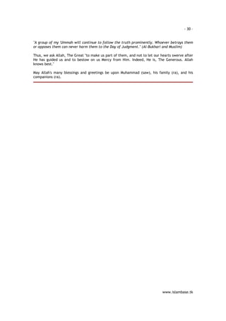 - 30 – 
"A group of my 'Ummah will continue to follow the truth prominently. Whoever betrays them 
or opposes them can never harm them to the Day of Judgment." (Al-Bukhari and Muslim) 
Thus, we ask Allah, The Great "to make us part of them, and not to let our hearts swerve after 
He has guided us and to bestow on us Mercy from Him. Indeed, He is, The Generous. Allah 
knows best." 
May Allah's many blessings and greetings be upon Muhammad (saw), his family (ra), and his 
companions (ra). 
www.islambase.tk 
 