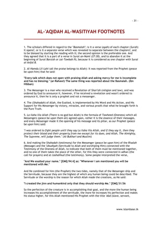 - 31 – 
AL-'AQIDAH AL-WASITIYAH FOOTNOTES 
1. The scholars differed in regard to the "Basmalah"; is it a verse (ayah) of each chapter (Surah) 
it opens?, or is it a separate verse which was revealed to separate between the chapters?, and 
to be blessed by starting the reading with it; the second opinion is the preferable one. And 
they agreed that it is a part of a verse in Surat an-Naml (27:30), and to abandon it at the 
beginning of Surat Bara'ah or (at-Tawbah:9), because it is considered as one chapter with Surat 
al-Anfal:8. 
2. Al-Hamdu Lil-Lahi (all the praise belongs to Allah): It was reported from the Prophet (peace 
be upon him) that he said: 
"Every talk which does not open with praising Allah and asking mercy for me is incomplete 
and has no blessing." (ar-Rahawi) The same thing was reported about the Basmalah. (Ibn 
Hibban) 
3. The Messenger is a man who received a Revelation of Shari'ah (religion and law), and was 
ordered by God to announce it, however, if he received a revelation and wasn't ordered to 
announce it, then he is only a prophet and not a messenger. 
4. The (Shahadah) of Allah, the Exalted, is implemented by His Word and His Action, and His 
Support for His Messenger by victory, miracles, and various proofs that what he brought forth is 
the Pure Truth. 
5. La ilaha illa Allah (There is no god but Allah) is the formula of Tawheed (Oneness) which all 
Messengers (peace be upon them all) agreed upon, rather it is the essence of their messages, 
and every Messenger made it the opening of his message and its pillar, as our Prophet (peace 
be upon him) said: 
"I was ordered to fight people until they say La ilaha illa Allah, and if they say it, then they 
protect their blood and their property from me except for its dues, and Allah, The Almighty, 
The Supreme, will judge them." (Al-Bukhari and Muslim) 
6. And making the Shahadah (testimony) for the Messenger (peace be upon him) of the Risalah 
(Message) and the 'Ubudiyah (Servitude to Allah and worshiping Him) connected with the 
Testimony of the Oneness of Allah, to indicate that both of them must be mentioned together, 
and no one of them takes the place of the other, for this they were connected in adhan (the 
call for prayers) and at-tashahhud (the testimony). Some people interpreted the verse, 
"And We exalted your name." [EMQ 94:4] as: "Whenever I am mentioned you will be 
mentioned with Me." 
And He combined for him (the Prophet) the two tides, namely that of the Messenger-ship and 
the Servitude, because they are the highest of which any human being could be described. The 
Servitude or the worship is the reason for which Allah made the creations, as He said: 
"I created the jinn and humankind only that they should worship Me." [EMQ 51:56 
So the perfection of the creature is in accomplishing that goal, and the more the human being 
increases his accomplishment of the servitude, the more he increases his perfection and makes 
his status higher, for this Allah mentioned His Prophet with the title 'Abd (slave, servant, 
www.islambase.tk 
 