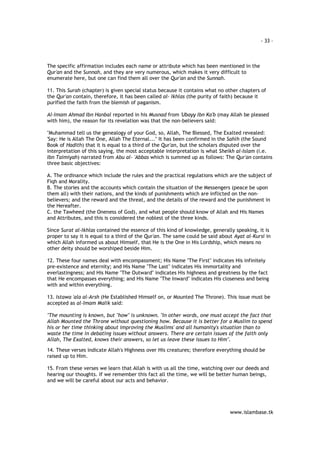 - 33 – 
The specific affirmation includes each name or attribute which has been mentioned in the 
Qur'an and the Sunnah, and they are very numerous, which makes it very difficult to 
enumerate here, but one can find them all over the Qur'an and the Sunnah. 
11. This Surah (chapter) is given special status because it contains what no other chapters of 
the Qur'an contain, therefore, it has been called al- Ikhlas (the purity of faith) because it 
purified the faith from the blemish of paganism. 
Al-Imam Ahmad Ibn Hanbal reported in his Musnad from 'Ubayy Ibn Ka'b (may Allah be pleased 
with him), the reason for its revelation was that the non-believers said: 
"Muhammad tell us the genealogy of your God, so, Allah, The Blessed, The Exalted revealed: 
'Say: He is Allah The One, Allah The Eternal..." It has been confirmed in the Sahih (the Sound 
Book of Hadith) that it is equal to a third of the Qur'an, but the scholars disputed over the 
interpretation of this saying, the most acceptable interpretation is what Sheikh al-Islam (i.e. 
Ibn Taimiyah) narrated from Abu al- 'Abbas which is summed up as follows: The Qur'an contains 
three basic objectives: 
A. The ordinance which include the rules and the practical regulations which are the subject of 
Fiqh and Morality. 
B. The stories and the accounts which contain the situation of the Messengers (peace be upon 
them all) with their nations, and the kinds of punishments which are inflicted on the non-believers; 
and the reward and the threat, and the details of the reward and the punishment in 
the Hereafter. 
C. the Tawheed (the Oneness of God), and what people should know of Allah and His Names 
and Attributes, and this is considered the noblest of the three kinds. 
Since Surat al-Ikhlas contained the essence of this kind of knowledge, generally speaking, it is 
proper to say it is equal to a third of the Qur'an. The same could be said about Ayat al-Kursi in 
which Allah informed us about Himself, that He is the One in His Lordship, which means no 
other deity should be worshiped beside Him. 
12. These four names deal with encompassment; His Name "The First" indicates His infinitely 
pre-existence and eternity; and His Name "The Last" indicates His immortality and 
everlastingness; and His Name "The Outward" indicates His highness and greatness by the fact 
that He encompasses everything; and His Name "The Inward" indicates His closeness and being 
with and within everything. 
13. Istawa 'ala al-Arsh (He Established Himself on, or Mounted The Throne). This issue must be 
accepted as al-Imam Malik said: 
"The mounting is known, but "how" is unknown. "In other words, one must accept the fact that 
Allah Mounted the Throne without questioning how. Because it is better for a Muslim to spend 
his or her time thinking about improving the Muslims' and all humanity's situation than to 
waste the time in debating issues without answers. There are certain issues of the faith only 
Allah, The Exalted, knows their answers, so let us leave these issues to Him". 
14. These verses indicate Allah's Highness over His creatures; therefore everything should be 
raised up to Him. 
15. From these verses we learn that Allah is with us all the time, watching over our deeds and 
hearing our thoughts. If we remember this fact all the time, we will be better human beings, 
and we will be careful about our acts and behavior. 
www.islambase.tk 
 