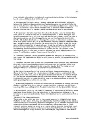 - 35 – 
these Attributes is to make our limited minds comprehend Allah and relate to Him, otherwise 
how do we expect Allah to describe Himself to us? 
18. The meaning of this hadith is that a believer goes to war with unbelievers, and a non-believer 
kills the believer Muslim so he enters Paradise because of him losing his life for the 
sake of Allah, however, after that the non-believer accepts Islam and becomes a believer then 
dies as a true believer, and he in turn enters Paradise, so the killer and the killed enter 
Paradise. This indicates to us the Mercy, Favor and Generosity of Allah to His creatures. 
19. The Jahmis are the followers of Jahm Ibn Safwan Abu Muhriz, a (mawla) client of Banu 
Rasib, called at-Tirmidhi by some and as-Samarqandi by others, a Muslim theologian, who 
attached himself to al-Harith Ibn Suraij, the "man with the black banner", during the rising in 
Khurasan towards the end of the 'Umayyad period and was therefore put to death in 128 
H.:745-6 C.E. by Salm Ibn Ahwaz. As a theologian he occupies an independent position in as 
much as he agreed with the Murji'ah on the one hand in teaching that belief is an affair of the 
heart, and with the Mu'tazilah in denying the anthropomorphic attributes of God, but on the 
other hand he was one of the strongest defenders of Jabr. He only allowed that Allah is All- 
Powerful and the Creator because these are the things which can not be predicated of any 
created being. He further denied the eternity of Paradise and Hell. His followers called 
jahmiyah after him, survived down to the fifth century of the Hijrah: eleventh century C.E., 
around Tirmidh but then adopted the doctrines of the Ash'aris. 
20. Qadariyah (Qadaris) is a Muslim sect which believes that man produced his own actions, 
which meant that they make man (khaliq al-af'al) creator of actions, thus giving Allah a partner 
in creating. 
21. Jabriyah is the name given to those who, in opposition to the Qadariyah, deny the freedom 
of the will, and on this point make no distinction between man and inanimate nature, in as 
much as his actions are subordinate to the compulsion (jabr) of God. The most prominent 
champion of this view is Jahm Ibn Safwan and many other small sects. 
22. Murji'ah is the name of one of the early sects of Islam, the extreme opponents of the 
Khawarij. The latter thought that a Muslim by committing a mortal sin becomes kafir. The 
Murji'ah, on the other hand, were of the opinion that a Muslim does not lose his faith through 
sin. This doctrine led them to a far-reaching quietism in politics; according to their doctrine, 
the Imam who was guilty of mortal sins did not cease to be a Muslim and must be obeyed. The 
Salah (prayers) performed behind him was valid. 
23. Al-Wa'idiyah believe that Allah logically must punish the disobedient as He must reward the 
obedient, therefore, according to them, if a person committed a major sin and died before 
repenting, Allah must not forgive him. This doctrine conflicts with the Qur'an and the Sunnah. 
24. Al-Haruriyah is a branch of the Khawarij, the earliest of the religious sects of Islam, whose 
importance lies particularly, from the point of view of the development of dogma, in the 
formulation of questions relative to the theory of the Caliphate and to justifications by faith or 
by work. 
The Origin Of the Khawarij Movement: 
The occasion for the schism was given by the proposal presented to 'Ali by Mu'awiyah during 
the battle of Siffin (Safar, 37 H.:July, 657 C.E.) to settle the differences by referring it to two 
arbitrators who would pronounce judgment according to the Qur'an, while the majority of 'Ali's 
army readily adopted this proposal, one group of warriors, mainly of the tribe of Tamim, 
vigorously protested against the setting up of a human tribunal above the Divine Word. Loudly 
protesting that judgment belongs to Allah alone" (La hukma illa lil-Lahi), they left the army, 
and withdrawing to the village of Harura', not far from Kufah, they elected as their chief an 
www.islambase.tk 
 