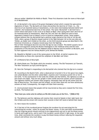 - 36 – 
obscure soldier 'AbdAllah Ibn Wahb ar-Rasibi. These first dissenters took the name al-Haruriyah 
or al-Muhakkimah. 
25. Al-Mu'tazilah is the name of the great theological school which created the speculative 
dogmation of Islam. The Mu'tazilis are those who profess the doctrine of i'tizal, i.e., the 
doctrine of (al-manzilah baina al-manzilatain), or the state intermediate between belief and 
unbelief, the fundamental doctrine of the school. The name "Mu'tazilah" is derived from a 
schism which took place in the circle of al-Hasan al-Basfi: after laying down their doctrine of 
(al-manzilah baina al-manzilatain), Wasil Ibn 'Ata' and 'Amr Ibn 'Ubaid are said to have 
separated (i'tazala) from al-Hasan's circle to found an independent school. Some modern 
scholars believe that the Mu'tazilah had a political origin started at the time of 'Ali Ibn Abi 
Talib, when a group of Muslims stayed neutral in the fight between 'Ali on the one side and 
Talhah, az-Zubair and 'A'ishah on the other, as the third (neutral) group was described in the 
historical chronicles as: (i'taaalu) moved away from the fighting. 
Part of their theological doctrine was that the Qur'an was created. This belief caused a lot of 
debate and argument among the Muslim theologians in the medieval times and the main 
proponents of this doctrine was the Abbasid caliph al-Ma'mun and his brother al-Mu'tasim, and 
its main opponent was the famous Muslim jurist Ahmad Ibn Hanbal. 
26. Rawafid or Rafidah is one of the names given to the Shi'ah. Al-Ash'ari explains this 
denomination as those who rejected the caliphate of Aba Bakr and 'Umar: 
www.islambase.tk 
27. al-Khawarij-See al-Haruriyah. 
28. Allah's Books are: The Books which He revealed, namely; The Old Testament (at-Tawrah), 
The New Testament (al-Injil) and the Qur'an. 
29. Here Ibn Taimiyah is responding to the Mu'tazilah who claimed that the Qur'an is created. 
30. According to the Muslim faith, when a dead person is buried in his or her grave two angels, 
one called Munkar and the other called Nakir; examine and if necessary punish him or her in 
the tomb. To the examination in the tomb the infidels and the faithful, the righteous as well as 
the sinners are liable. They are set upright in their tombs and must answer certain questions. 
The righteous faithful will answer them properly; thereupon they will be left alone until the 
Day of Resurrection. The sinners and the infidels, on the other hand will not have satisfactory 
answers at hand. Consequently, the angels will beat them severely. 
31. Uncircumcised means that people will be resurrected as they were created the first time, 
as Allah, The Exalted said: 
"Now have you come unto Us solitary as We did create you at the first..." [EMQ 6:94] 
32. The believers and the righteous will receive their record of deeds in their right hand, but 
the infidels and the sinners will receive their records in their left hand or behind their backs. 
33. Here means the murderer. 
34. If the heir of the murdered person forgives the murderer by not executing him for 
committing the murder, rather he accepts the blood- money, in this case Allah recommended 
that the forgiving person should continue to be magnanimous and not to ask the blood-money 
in harsh and rough terms, and to wait if the murderer cannot afford it right away. At the same 
time, Allah commands the murderer to pay the blood-money without reducing the requested 
amount and without very much delay. 
 