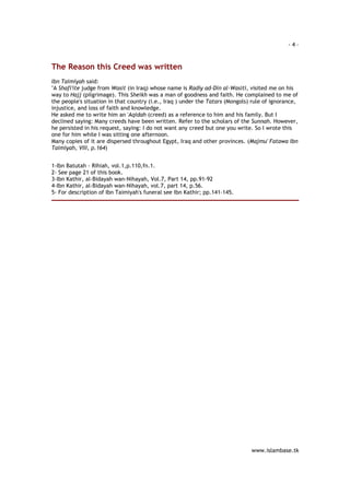 - 4 – 
www.islambase.tk 
The Reason this Creed was written 
Ibn Taimiyah said: 
"A Shafi'ite judge from Wasit (in Iraq) whose name is Radiy ad-Din al-Wasiti, visited me on his 
way to Hajj (pilgrimage). This Sheikh was a man of goodness and faith. He complained to me of 
the people's situation in that country (i.e., Iraq ) under the Tatars (Mongols) rule of ignorance, 
injustice, and loss of faith and knowledge. 
He asked me to write him an 'Aqidah (creed) as a reference to him and his family. But I 
declined saying: Many creeds have been written. Refer to the scholars of the Sunnah. However, 
he persisted in his request, saying: I do not want any creed but one you write. So I wrote this 
one for him while I was sitting one afternoon. 
Many copies of it are dispersed throughout Egypt, Iraq and other provinces. (Majmu' Fatawa Ibn 
Taimiyah, VIII, p.164) 
1-Ibn Batutah - Rihiah, vol.1,p.110,fn.1. 
2- See page 21 of this book. 
3-Ibn Kathir, al-Bidayah wan-Nihayah, Vol.7, Part 14, pp.91-92 
4-Ibn Kathir, al-Bidayah wan-Nihayah, vol.7, part 14, p.56. 
5- For description of Ibn Taimiyah's funeral see Ibn Kathir; pp.141-145. 
 