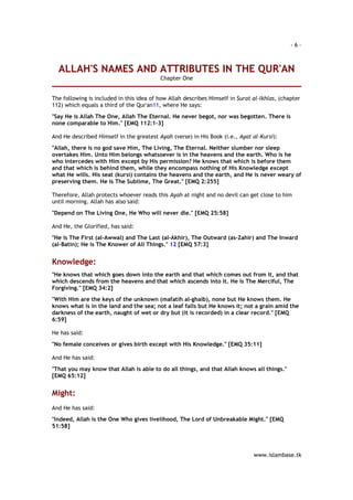 - 6 – 
ALLAH'S NAMES AND ATTRIBUTES IN THE QUR'AN 
www.islambase.tk 
Chapter One 
The following is included in this idea of how Allah describes Himself in Surat al-Ikhlas, (chapter 
112) which equals a third of the Qur'an11, where He says: 
"Say He is Allah The One, Allah The Eternal. He never begot, nor was begotten. There is 
none comparable to Him." [EMQ 112:1-3] 
And He described Himself in the greatest Ayah (verse) in His Book (i.e., Ayat al-Kursi): 
"Allah, there is no god save Him, The Living, The Eternal. Neither slumber nor sleep 
overtakes Him. Unto Him belongs whatsoever is in the heavens and the earth. Who is he 
who intercedes with Him except by His permission? He knows that which is before them 
and that which is behind them, while they encompass nothing of His Knowledge except 
what He wills. His seat (kursi) contains the heavens and the earth, and He is never weary of 
preserving them. He is The Sublime, The Great." [EMQ 2:255] 
Therefore, Allah protects whoever reads this Ayah at night and no devil can get close to him 
until morning. Allah has also said: 
"Depend on The Living One, He Who will never die." [EMQ 25:58] 
And He, the Glorified, has said: 
"He is The First (al-Awwal) and The Last (al-Akhir), The Outward (as-Zahir) and The Inward 
(al-Batin); He is The Knower of All Things." 12 [EMQ 57:3] 
Knowledge: 
"He knows that which goes down into the earth and that which comes out from it, and that 
which descends from the heavens and that which ascends into it. He is The Merciful, The 
Forgiving." [EMQ 34:2] 
"With Him are the keys of the unknown (mafatih al-ghaib), none but He knows them. He 
knows what is in the land and the sea; not a leaf falls but He knows it; not a grain amid the 
darkness of the earth, naught of wet or dry but (it is recorded) in a clear record." [EMQ 
6:59] 
He has said: 
"No female conceives or gives birth except with His Knowledge." [EMQ 35:11] 
And He has said: 
"That you may know that Allah is able to do all things, and that Allah knows all things." 
[EMQ 65:12] 
Might: 
And He has said: 
"Indeed, Allah is the One Who gives livelihood, The Lord of Unbreakable Might." [EMQ 
51:58] 
 