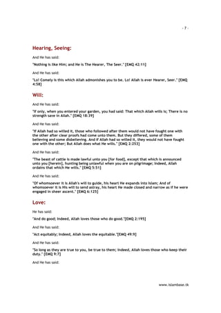 - 7 – 
www.islambase.tk 
Hearing, Seeing: 
And He has said: 
"Nothing is like Him; and He is The Hearer, The Seer." [EMQ 42:11] 
And He has said: 
"Lo! Comely is this which Allah admonishes you to be. Lo! Allah is ever Hearer, Seer." [EMQ 
4:58] 
Will: 
And He has said: 
"If only, when you entered your garden, you had said: That which Allah wills is; There is no 
strength save in Allah." [EMQ 18:39] 
And He has said: 
"If Allah had so willed it, those who followed after them would not have fought one with 
the other after clear proofs had come unto them. But they differed, some of them 
believing and some disbelieving. And if Allah had so willed it, they would not have fought 
one with the other; But Allah does what He wills." [EMQ 2:253] 
And He has said: 
"The beast of cattle is made lawful unto you [for food], except that which is announced 
unto you [herein], hunting being unlawful when you are on pilgrimage; Indeed, Allah 
ordains that which He wills." [EMQ 5:51] 
And He has said: 
"Of whomsoever it is Allah's will to guide, his heart He expands into Islam; And of 
whomsoever it is His will to send astray, his heart He made closed and narrow as if he were 
engaged in sheer ascent." [EMQ 6:125] 
Love: 
He has said: 
"And do good; Indeed, Allah loves those who do good."[EMQ 2:195] 
And He has said: 
"Act equitably; Indeed, Allah loves the equitable."[EMQ 49:9] 
And He has said: 
"So long as they are true to you, be true to them; Indeed, Allah loves those who keep their 
duty." [EMQ 9:7] 
And He has said: 
 